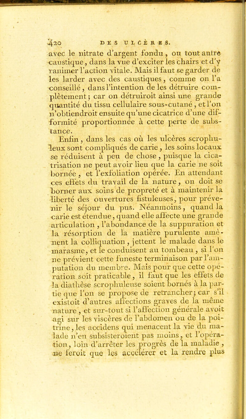 ^20 DES U1CÈB.«S. avec le nitrate d'argent fondu, ou tout autré -caustique, dans la vue d'exciter les chairs et d'y ranimer l'action vitale. Mais il faut se garder de les larder avec des caustiques, comme on l'a conseillé, dans l'intention de les détruire com- plètement 5 car on détruiroit ainsi une grande quantité du tissu cellulaire sous-cutané , et l'on n'obtiendroit ensuite qu'une cicatrice d'une dif- formité proportionnée à cette perte de subs- tance. Enfin, dans les cas où les ulcères scropliu- leux sont compliqués de carie, les soins locaux se réduisent à peu de chose, puisque la cica- trisation ne peut avoir lieu que la carie ne soit bornéeet i'exfoliation opérée. En attendant ces effets du travail de la nature, on doit se borner aux soins de propreté et à maintenir la -liberté des ouvertures fistuleuses, pour préve- ïiir le séjour du pus. Néanmoins, quand la carie est étendue, quand elle affecte une grande articulation , l'abondance de la suppuration et la résorption de la matière puriilente amè- nent la colliquation , jettent le malade dans le marasme, et le conduisent au tombeau , si l'on ne prévient cette funeste terminaison par l'am- putation du membre. Mais pour que cette opé- ration soit praticable, il faut que les effets de la diathèse scroplmleuse soient bornés à la par- tie que l'on se propose de retrancher j car s'il cxistoit d^autres afiéctions graves de la même nature , et sur-tout si l'affection générale avoit agi sur les viscères de l'abdomen ou de la poi- trine, les accidens qui menacent la vie du ma- lade n'en subsisteroient pas moins, et l'opéra- tion , loin d'arrêter les progrès de la maladie , lie feroit que les accélérer et la rendre plus