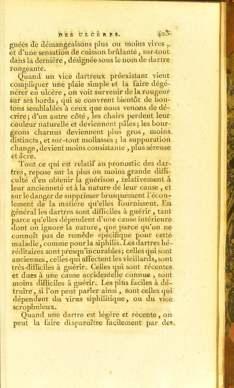 DES ULCERE 8V 4'25' gnéès de démangeaisons plus ou moins vives et d'aune sensation de cuisson brûlanté, sur-tout dans la dernière, désignée sous le nom de dartre rongeante. . ^ Quand un \ice dartreux préexistant vient compliquer une plaie simple et la faire dégé- nérer en ulcère , on voit survenir de la rougeur sur ses bords ^ qui se couvrent bientôt de bou- tons semblables à ceux que nous venons de dé- crire; d^'un autre côté , les chairs perdent leur couleur naturelle et deviennent pâles ; les bour- geons charnus deviennent plus gros, moins. distincts, et sur-tout mollasses j la suppuration change, devient moins consistante , plus séreuse et acre. Tout ce qui est relatif au pronostic des dar- tres , repose sur la plus ou moins grande diffi- culté d'en obtenir la guérison, relativement à ieur ancienneté et à la nature de leur cause , et sur le danger de supprimer brusquement l'écou- lement de la rtiatière qu'elles fournissent. En général les dartres sont difficiles à guérir , tant parce qu'elles dépendent d'une cause intérieure dont on ignore la nature, que parce qu'on ne connoît pas de remède spécifique pour cette maladie, comme pour la siphîlis.. Les dartres hé- réditaires sont presqu'incurables; Celles qui sont anciennes, celles qui affectent les vieillards, sont très-difficiles à guérir.. Celles qui sont récentes et dues à une cause ac,cidentelle connue , sont moins difficiles à guérir.. Les pltis faciles à dé- truire , si l'on peut parler ainsi , sont celles qui dépendent du virus sîphilitique, ou du vice scrophuleux. Quand une dartre est légère et récente, on peut la faire disparoître facilement par des^.