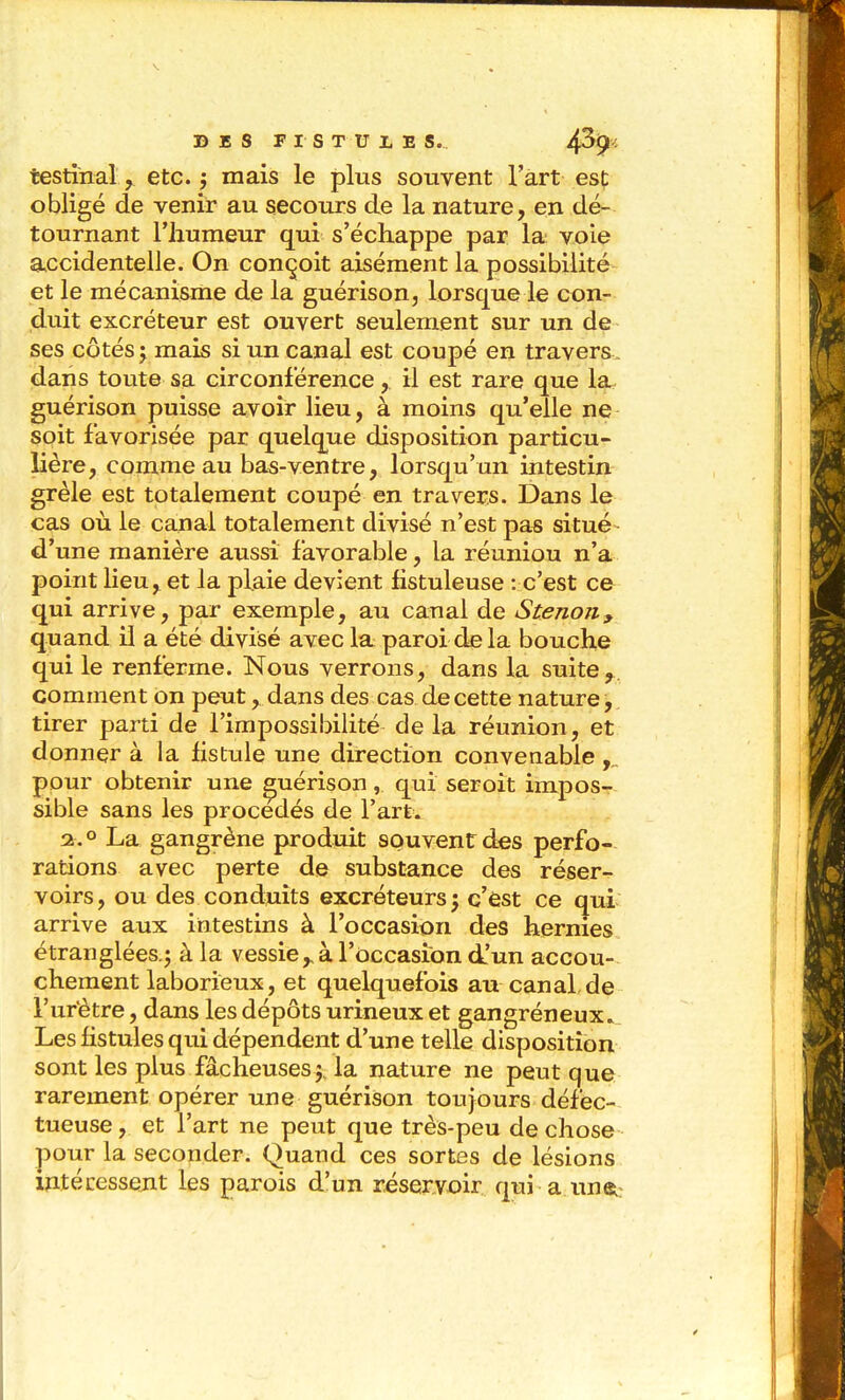 testinal, etc. j mais le plus souvent l'art est obligé de venir au secours de la nature, en dé- tournant l'humeur qui s'échappe par la voie accidentelle. On conçoit aisément la possibilité- et le mécanisme de la guérison, lorsque le con- duit excréteur est ouvert seulement sur un de ses côtés; mais si un canal est coupé en travers, dans toute sa circonférence, il est rare que la guérison puisse avoir lieu, à moins qu'elle ne soit favorisée par quelque disposition particu- lière, comme au bas-ventre, lorsqu'un intestin grêle est totalement coupé en travers. Dans le cas où le canal totalement divisé n'est pas situé d'une manière aussi favorable, la réuniou n'a point heu, et la plaie devient fistuleuse : c'est ce qui arrive, par exemple, au canal de Stenon, quand il a été divisé avec la paroi delà bouche qui le renferme. Nous verrons, dans la suite, comment on peut, dans des cas de cette nature, tirer parti de l'impossibiUté de la réunion, et donner à la hstuie une direction convenable ,„ pour obtenir une guérison, qui seroit impos- sible sans les procédés de l'art. 2^.0 La gangrène produit souvent des perfo- rations avec perte de substance des réser- voirs, ou des conduits excréteurs; c'èst ce qui arrive aux intestins à l'occasion des hernies étranglées.; à la vessieà l'occasion d!un accou- chement laborieux, et quelquefois au canal de l'urètre, dans les dépôts urineux et gangréneux» Les hstules qui dépendent d'une telle disposition sont les plus fâcheuses; la nature ne peut que rarement opérer une guérison toujours défec- tueuse, et l'art ne peut que très-peu de chose pour la seconder. Quand ces sortes de lésions intécessejit les parois d'un réservoir qui a unei: