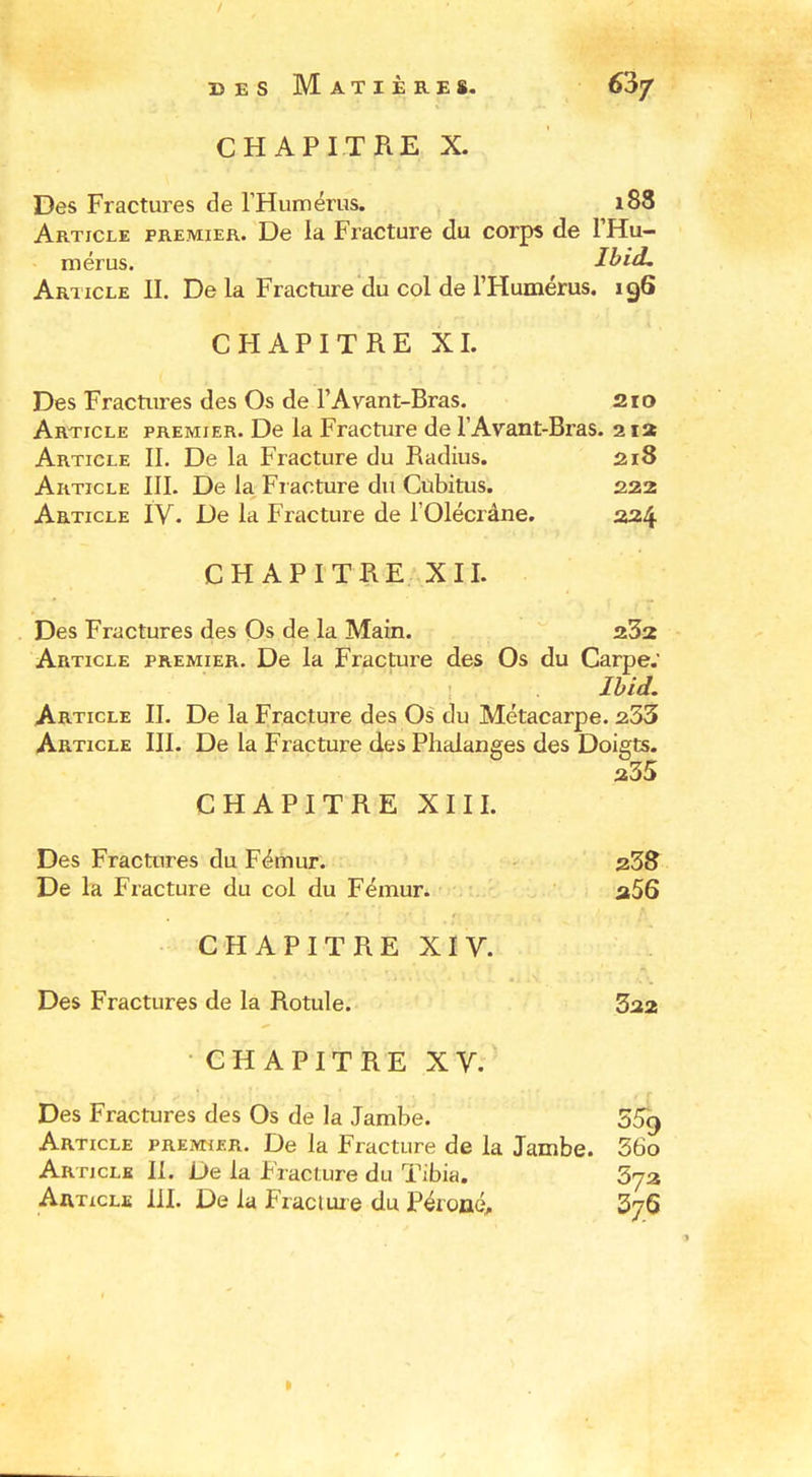 r>ES Matières. 63/ CHAPITRE X. Des Fractures de rHumérus. 188 Article premier. De la Fracture du corps de FHu- mérus. Ibid, Article II. De la Fracture du col de l'Humérus. 196 CHAPITRE XL Des Fractures des Os de F Avant-Bras. 210 Article premier. De la Fracture de l'Avant-Bras. 2 la Article II. De la Fracture du Radius. 218 Article III. De la Fi acture du Cubitus. 2î23 Article ÏV. De la Fracture de l'Olécrâne. 224 CHAPITRE XII. Des Fractures des Os de la Main. 232 Article premier. De la Fracture des Os du Carpe. Ihid, Article II. De la Fracture des Os du Métacarpe. 233 Article III. De la Fracture des Phalanges des Doigts. 235 CHAPITRE XIII. Des Fractures du Fémur. 23^ De la Fracture du col du Fémur. a56 CHAPITREXIV. Des Fractures de la Rotule. 322 CHAPITRE XV. Des Fractures des Os de la Jambe. 359 Article premier. De la Fracture de la Jambe. 36o Article II. De la Fiacture du Tibia. Sya Aaticli: 111. De la Fracluie du Péroné 376