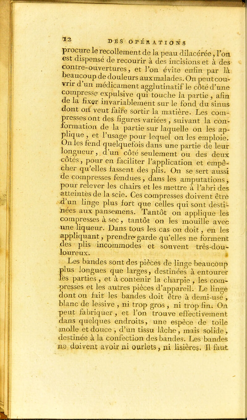 procure le recollement de la peau clilacérée, l'on est dispensé de recourir à des incisions et à des contre-ouvertures, et l'on évite enfin par là beaucoup de douleurs aux malades. On peut cou- vrir d un médicament agglutinatif le côté d'une compresse expulsive qui touche la partie , afin de la fixer invariablement sur le fond du sinus dont oii veut faire sortir la matière. Les com- presses ont des figures variées, suivant la con- formation de la partie sur laquelle on les ap- plique , et l'usage pour lequel on les emploie. Unies fend quelquefois dans une partie de leur longueur, d'un côté seulement ou des deux cotes, pour en faciliter l'application et empê- cher qu'elles fassent des plis. On se sert aussi de compresses fendues, dans les amputations pour relever les chairs et les mettre à l'abri des atteintes de la scie. Ces compresses doivent être d'un linge plus fort que celles qui sont desti- nées aux pansemens. Tantôt on applique les compresses à sec, tantôt on les mouille avec une liqueur. Dans tous les cas on doit, en les appliquant, prendre garde qu'elles ne forment des ■ plis incommodes et souvent très-dou- loureux. | Les bandes sont des pièces de linge beaucoup plus longues que larges, destinées à entourer les parties , et à contenir la charpie , les com- presses et les autres pièces d'appareil. Le linge dont on fait les bandes doit être à demi-usé, blanc de lessive , ni trop gros , ni trop fin. On peut fabriquer , et l'on trouve effectivement dans quelques endroits, une espèce de toile molle et douce , d'un tissu lâche, mais solide, destinée à la confection des bandes. Les bandes ne doivent avoir ni ourlets, ni lisières. Il faut