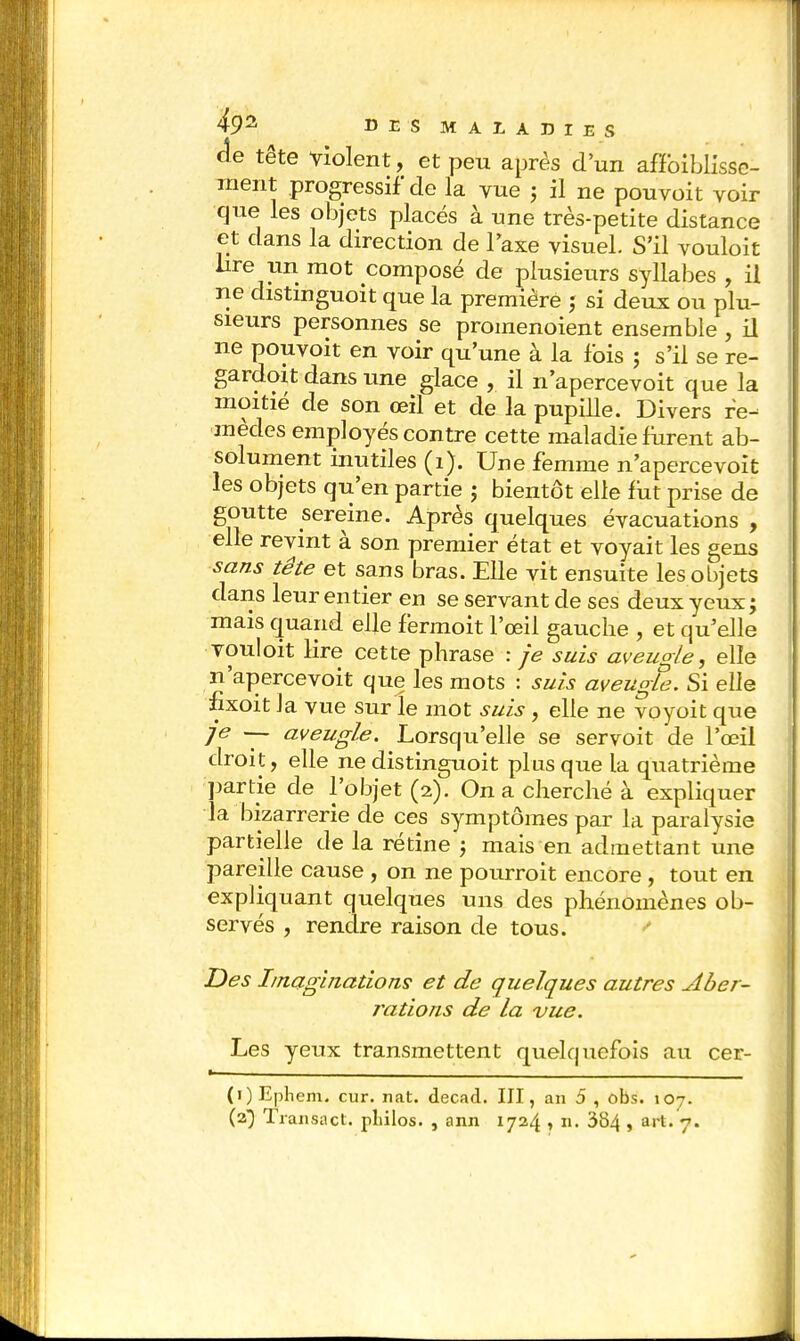 de tête violent, et peu après d'un affaiblisse- ment progressif de la vue j il ne pouvoit voir que les objets placés à une très-petite distance et dans la direction de Taxe visuel. S'il vouloit lire un mot composé de plusieurs syllabes , il ne distinguoit que la première ; si deux ou plu- sieurs personnes se promenoient ensemble , il ne pouvoit en voir qu'une à la fois ; s'il se re- gardait dans une glace , il n'apercevoit que la moitié de son œil et de la pupille. Divers re- mèdes employés contre cette maladie furent ab- solument inutiles (1). Une femme n'apercevoit les objets qu'en partie ; bientôt elle fut prise de goutte sereine. Après quelques évacuations , elle revint à son premier état et voyait les gens sans tête et sans bras. Elle vit ensuite les objets dans leur entier en se servant de ses deux yeux; mais quand elle fermoit l'œil gauche , et qu'elle vouloit lire cette phrase : je suis aveugle, elle n'apercevoit que les mots : suis aveugle. Si elle fixoit la vue sur le mot suis, elle ne voyoit que je — aveugle. Lorsqu'elle se servoit de l'œil droit, elle ne distinguoit plus que la quatrième partie de l'objet (2). On a cherché à expliquer la bizarrerie de ces symptômes par la paralysie partielle de la rétine ; mais en admettant une pareille cause , on ne pourrait encore, tout en expliquant quelques uns des phénomènes ob- servés , rendre raison de tous. Des Imaginations et de quelques autres Aber- rations de la vue. Les yeux transmettent quekjuefois au cer- (1) Epliem. cur. nat. decad. III, an 5 , obs. 107. (2) Transact. pLilos. , ann 1724 , n. 384 » art« 7-