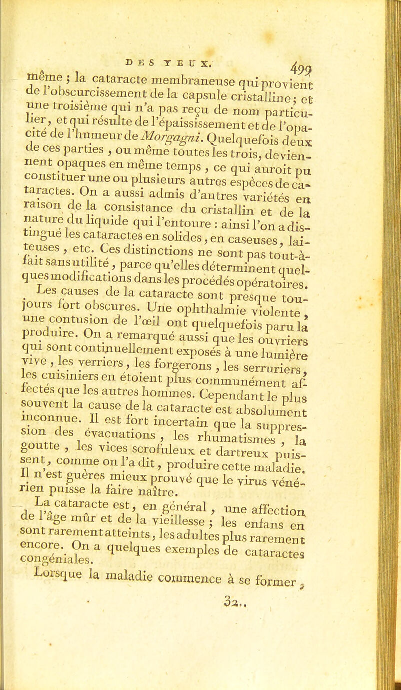 même $ la cataracte membraneuse qui provient de 1 obscurcissement de la capsule cristalline • et Jine troisième qui n'a pas reçu de nom particu- lier, et qui resuite de l'épaississement et de l'opa- cité de 1 hnmeuvàeMorgagni. Quelquefois deux de ces parties , ou même toutes les trois, devien- nent opaques en même temps , ce qui auroit pu constituer une ou plusieurs autres espèces de ca- taractes On a aussi admis d'autres variétés en raison de la consistance du cristallin et de la nature du liquide qui l'entoure : ainsi l'on a dis- tingue les cataractes en solides, en caseuses, lai- teuses , etc. Ces distinctions ne sont pas tout-à- fait sansutihte, parce qu'elles déterminent quel- ques modifications dans les procédés opératoires. Les causes de la cataracte sont presque tou- jours fort obscures. Une ophthalmie violente une contusion de l'œil ont quelquefois paru la produire. On a remarqué aussi que les ouvriers qui sont continuellement exposés à une lumière vive , les verriers les forgerons , les serruriers, les cuisiniers en etoient plus communément af- fectes que les autres hommes. Cependant le plus souvent la cause delà cataracte est absolument inconnue. Il est fort incertain que la. suppreï siondes évacuations les rhuniatisme^ ia goutte , les vices scrofuleux et dartreux puis- II n W°mi*e * ^ ' Pr°duire Cette ^ 11 n est gueres mieux prouvé que le virus véné- rien puisse la faire naître. *vene- La cataracte est en général, une affection de 1 âge mur et de la vieillesse j les enfans en sont rarement atteints, les adultes plus raremen t Tn^srquelques exempies de Lorsque la maladie commence à se former , 3a.,