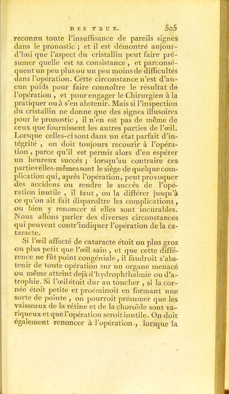 I DES YEUX. 5o5 reconnu toute l'insuffisance de pareils signes dans le pronostic ; et il est démontré aujour- d'hui que l'aspect du cristallin peut faire pré- sumer quelle est sa consistance , et parconsé- quent un peu plus ou un peu moins de difficultés dans l'opération. Cette circonstance n'est d'au- cun poids pour faire connoître le résultat de l'opération , et pour engager le Chirurgien à la pratiquer ou à s'en abstenir. Mais si l'inspection du cristallin ne donne que des signes illusoires pour le pronostic , il n'en est pas de même de ceux que fournissent les autres parties de l'œil. Lorsque celles-ci sont dans un état parfait d'in- tégrité , on doit toujours recourir à l'opéra- tion , parce qu'il est permis alors d'en espérer un heureux succès ; lorsqu'au contraire ces parties elles-mêmes sont le siège de quelque com- plication qui, après l'opération, peut provoquer des accidens ou rendre le succès de l'opé- ration inutile , il faut, ou la différer jusqu'à ce qu'on ait fait disparoître les complications , ou bien y renoncer si elles sont incurables. Nous allons parler des diverses circonstances qui peuvent contr'indiquer l'opération de la ca- taracte. Si l'œil affecté de cataracte étoit ou plus gros ou plus petit que l'œil sain , et que cette diffé- rence ne fût point congéniale, il faudroit s'abs- tenir de toute opération sur un organe menacé ou même atteint déjà d'hydrophthalmie ou d'a- trophie. Si l'œil étoit dur au toucher , si la cor- née étoit petite et proéminoit en formant une sorte de pointe , on pourroit présumer que les vaisseaux de la rétine et de la choroïde sont va- riqueux et que l'opération seroitinutile. On doit également renoncer à l'opération , lorsque la