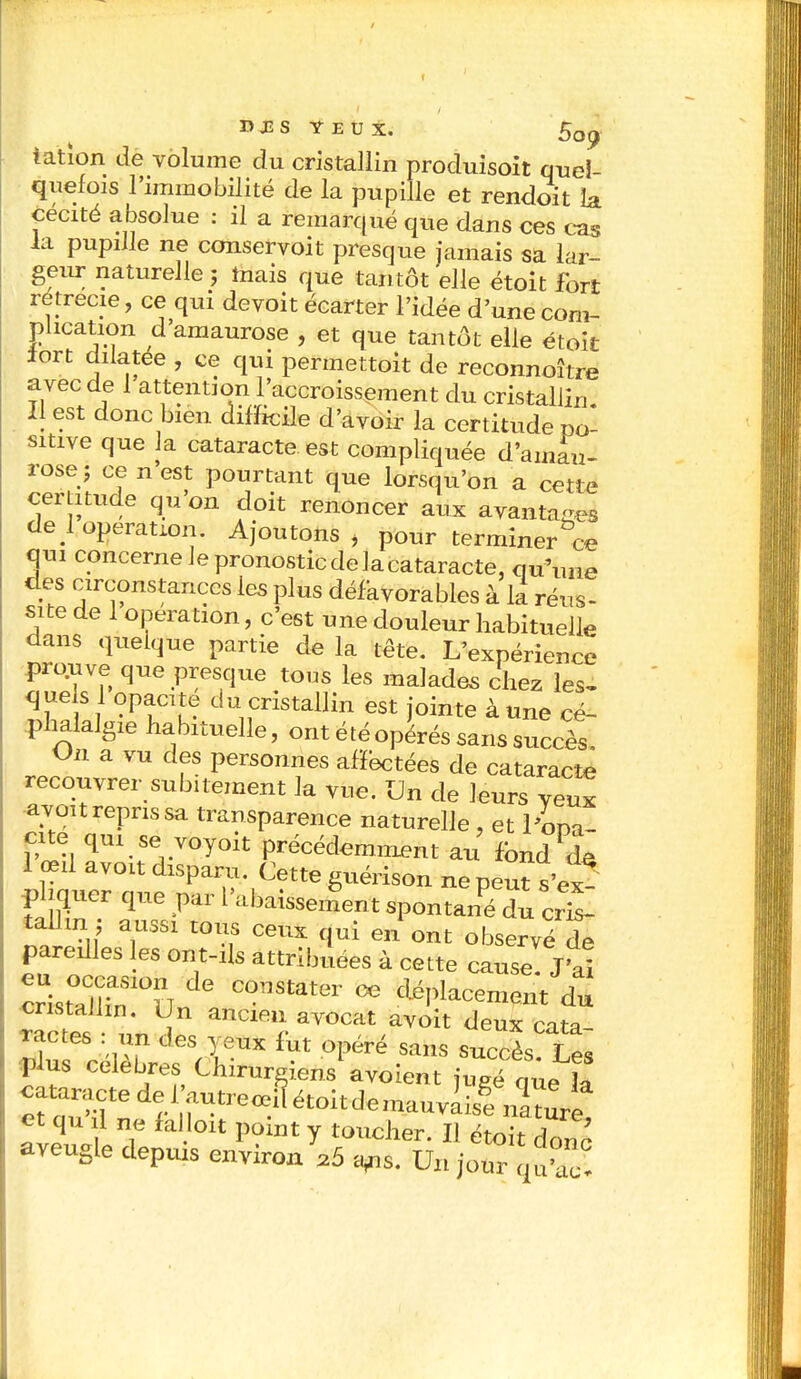 » J2 S YEUX. * ^ u A. OO^ iatlon de volume du cristallin produisoit quel- quefois l'immobilité de la pupille et rendoit & cécité absolue : il a remarqué que dans ces cas la pupille ne conservoit presque jamais sa lar- geur naturelle ; mais que tantôt elle était fort retrecie, ce qui devoit écarter l'idée d'une com- plication d'amaurose , et que tantôt elle étoit iort dilatée , ce qui permettait de reconnoître avec de 1 attention l'accroissement du cristallin. Il est donc bien difhcile d'avoir la certitude po- sitive que la cataracte est compliquée d'amau- rose j ce n'est pourtant que lorsqu'on a cette certitude qu'on doit renoncer aux avantages de 1 opération. Ajoutons, pour terminer ce qui concerne Je pronostic de la cataracte, qu'une des circonstances les plus défavorables à il réus- site de 1 opération, c'est une douleur habituelle dans quelque partie de la tête. L'expérience prouve que presque tous les malades chez les- quels 1 opacité du cristallin est jointe à une cé- phalalgie habituelle, ont été opérés sans succès On a vu des personnes afïectées de cataracte recouvrer subitement la vue. Un de leurs veux avon repris sa transparence naturelle , et ife ES rW°y01t P«^mment au tand^ 1 œil avoit disparu. Cette guérison ne peut s'ex phquer que par l'abaissement spontané du cris- tallin ; aussi tous ceux qui en ont observé Te pareilles les ont-ils attribuées à cette cause J'ai crist°aClhn10lT * f**** * placement du cristallin. Un ancien avocat avoit deux cata- ractes : un des yeux fut opéré sans succès Les plus célèbres Chirurgiens avoient ju.e nue la <~ede^ et qu il ne falloit point y toucher. Il était S aveugle depuis environ^ Un jour q ^!