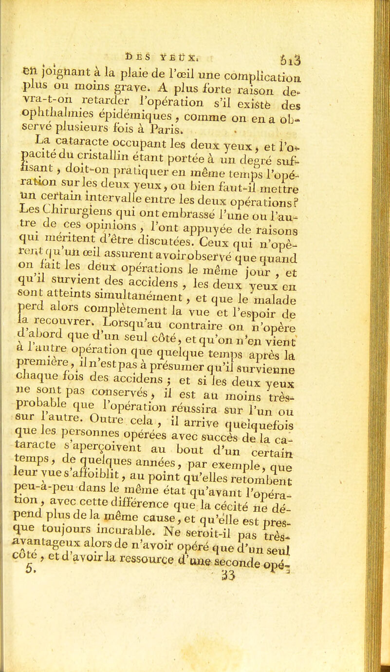 Des yeûx* en joignant à la plaie de l'œil une complication plus ou moins grave. A plus forte raison de- vra-t-on retarder l'opération s'il existé des ophtalmies épidémiques , comme on en a ob- serve plusieurs fois à Paris» La cataracte occupant les deux yeux, et fa» pacitedu cristallin étant portée à un de-ré suf- fisant j doiNon pratiquer en même temps l'ope- ration sur les deux yeux, ou bien faut-il mettre un certain intervalle entre les deux opérations? Ces Chirurgiens qui ont embrassé l'une ou l'au- tre de ces opinions, l'ont appuyée de raisons qui méritent d'être discutées. Ceux qui n'opè- rent nu un œil assurent avolrobseryé que quand on fait les deux opérations le même jour , et quil survient des accidens , les deux'yeux en sont atteints simultanément, et que le malade perd alors complètement la vue et l'espoir de la recouvrer Lorsqu'au contraire on n'opère dabord qued'un seul côté, et qu'on n'en vient a l autre opération que quelque temps après la première, dn'estpas à présumer qu'il survienne chaque fois des accidens j et si les deux yeux ne sont pas conservés, il est au moins très^ probable que l'opération réussira sur l'un ou sur autre. Outre cela , il arrive que les personnes opérées avec succès de laCa- taracte s aperçoivent au bout d'un certain temps, de quelques années, par exemple, que leur vue s affoiblit, au point qu'elles retombent peu-a-peu dans le même état qu'avant l'opéra bon , avec cette différence que la cécité ne dé- pend plus de la même cause, et qu'éJle est pres- que toujours incurable. Ne seroit-il pas très* avantageux alors de n'avoir opéré que d'un seul cote, et d avoir la ressource d'une seconde ope-