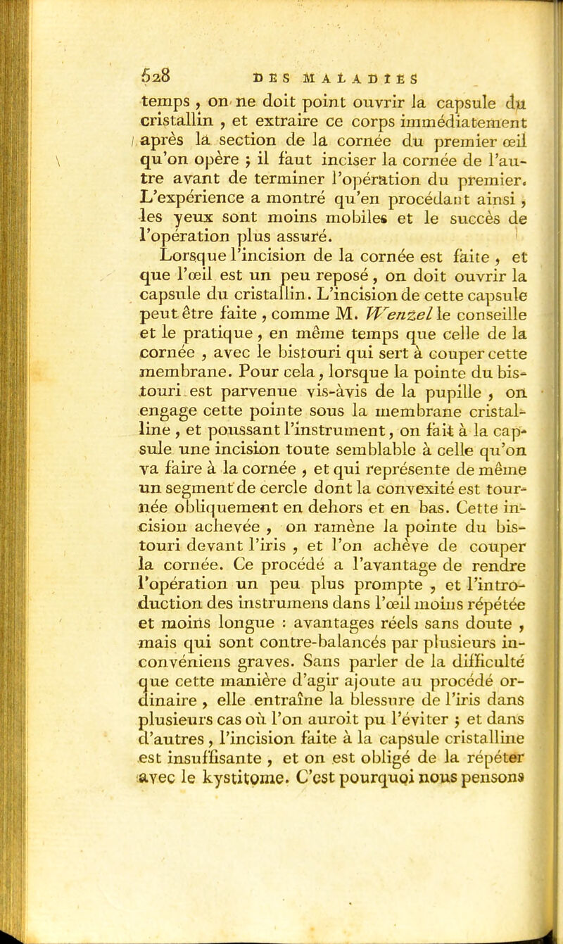 temps , on ne doit point ouvrir la capsule du cristallin , et extraire ce corps immédiatement ; après la section de la cornée du premier œil qu'on opère 5 il faut inciser la cornée de l'au- tre avant de terminer l'opération du premier. L'expérience a montré qu'en procédant ainsi, les yeux sont moins mobiles et le succès de l'opération plus assuré. Lorsque l'incision de la cornée est faite , et que l'œil est un peu reposé, on doit ouvrir la capsule du cristallin. L'incision de cette capsule peut être faite , comme M. JVenzelle conseille et le pratique, en même temps que celle de la cornée , avec le bistouri qui sert à couper cette membrane. Pour cela, lorsque la pointe du bis- touri, est parvenue vis-àvis de la pupille , on engage cette pointe sous la membrane cristal- line , et poussant l'instrument, on fait à la cap- sule une incision toute semblable à celle qu'on va faire à la cornée , et qui représente de même un segment de cercle dont la convexité est tour- née obliquement en dehors et en bas. Cette in- cision achevée , on ramène la pointe du bis- touri devant l'iris , et l'on achève de couper la cornée. Ce procédé a l'avantage de rendre l'opération un peu plus prompte, et l'intro- duction des instrumens dans l'œil moins répétée et moins longue : avantages réels sans doute , mais qui sont contre-balancés par plusieurs in- convéniens graves. Sans parler de la difficulté que cette manière d'agir ajoute au procédé or- dinaire , elle entraîne la blessure de l'iris dans plusieurs cas où l'on auroit pu l'éviter $ et dans d'autres , l'incision faite à la capsule cristalline est insuffisante , et on est obligé de la répéter avec le kystitome. C'est pourquoi nous pensons