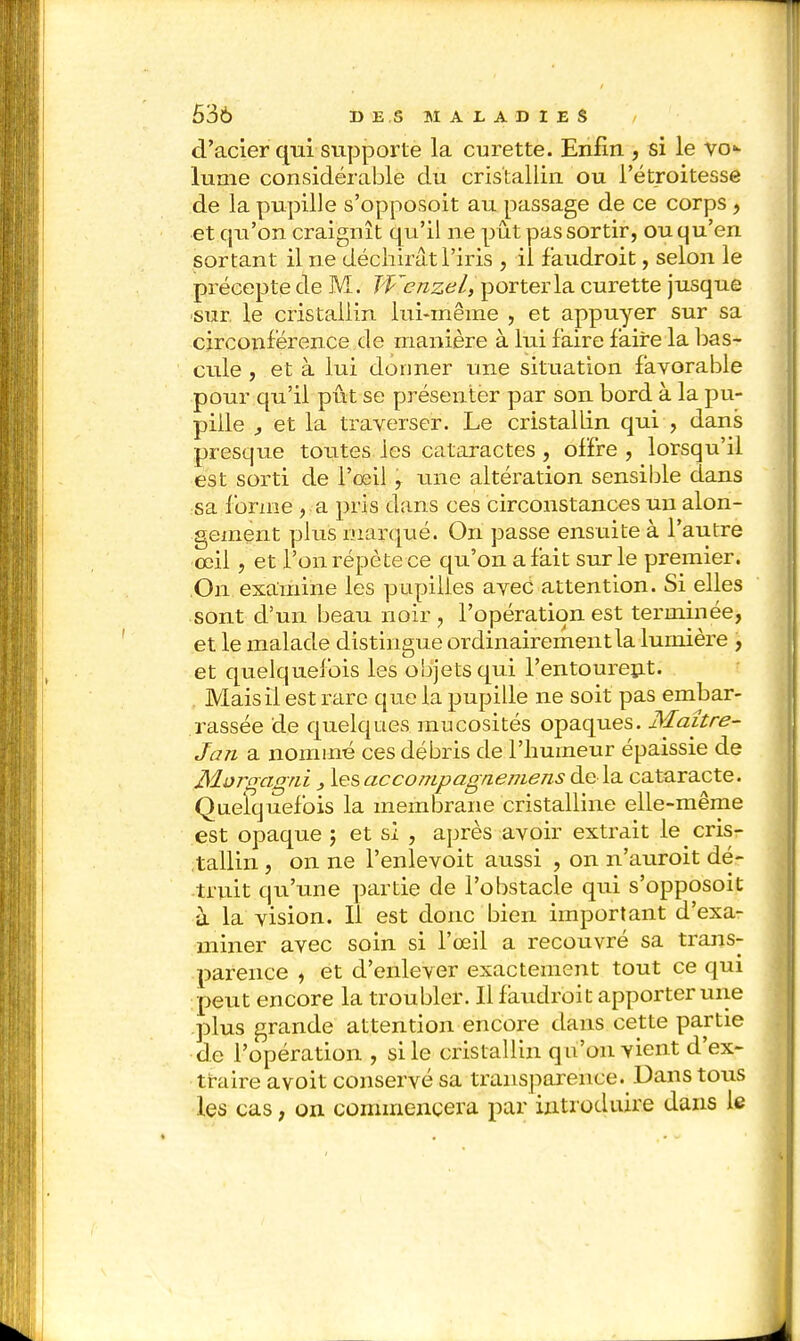 d'acier qui supporte la curette. Enfin , si le vo- lume considérable du cristallin ou l'étroitesse de la pupille s'opposoit au passage de ce corps , et qu'on craignît qu'il ne pût pas sortir, ou qu'en sortant il ne déchirât l'iris , ii faudroit, selon le précepte de M. Wenzel, porter la curette jusque sur. le cristallin lui-même , et appuyer sur sa circonférence de manière à lui faire faire la bas- cule , et à lui donner une situation favorable pour qu'il pût se présenter par son bord à la pu- pille , et la traverser. Le cristallin qui , dans presque toutes les cataractes , offre , lorsqu'il est sorti de l'œil , une altération sensible dans sa forme >,a pris dans ces circonstances un alon- gement plus marqué. On passe ensuite à l'autre œil, et l'on répète ce qu'on a fait sur le premier. .On examine les pupilles avec attention. Si elles sont d'un beau noir , l'opération est terminée, et le malade distingue ordinairement la lumière , et quelquefois les objets qui l'entourent. Mais il est rare que la pupille ne soit pas embar- rassée de quelques mucosités opaques. Maître- Jan a nommé ces débris de l'humeur épaissie de Morgagtii } les accompagnemens de la cataracte. Quelquefois la membrane cristalline elle-même est opaque ; et sî , après avoir extrait le cris- tallin , on ne l'enlevoit aussi , on n'auroit dé- truit qu'une partie de l'obstacle qui s'opposoit à la vision. Il est donc bien important d'exa- miner avec soin si l'œil a recouvré sa trans- parence , et d'enlever exactement tout ce qui peut encore la troubler. Il faudroit apporter une plus grande attention encore dans cette partie de l'opération , si le cristallin q u'on vient d'ex- traire a voit conservé sa transparence. Dans tous les cas, on commencera par introduire dans le