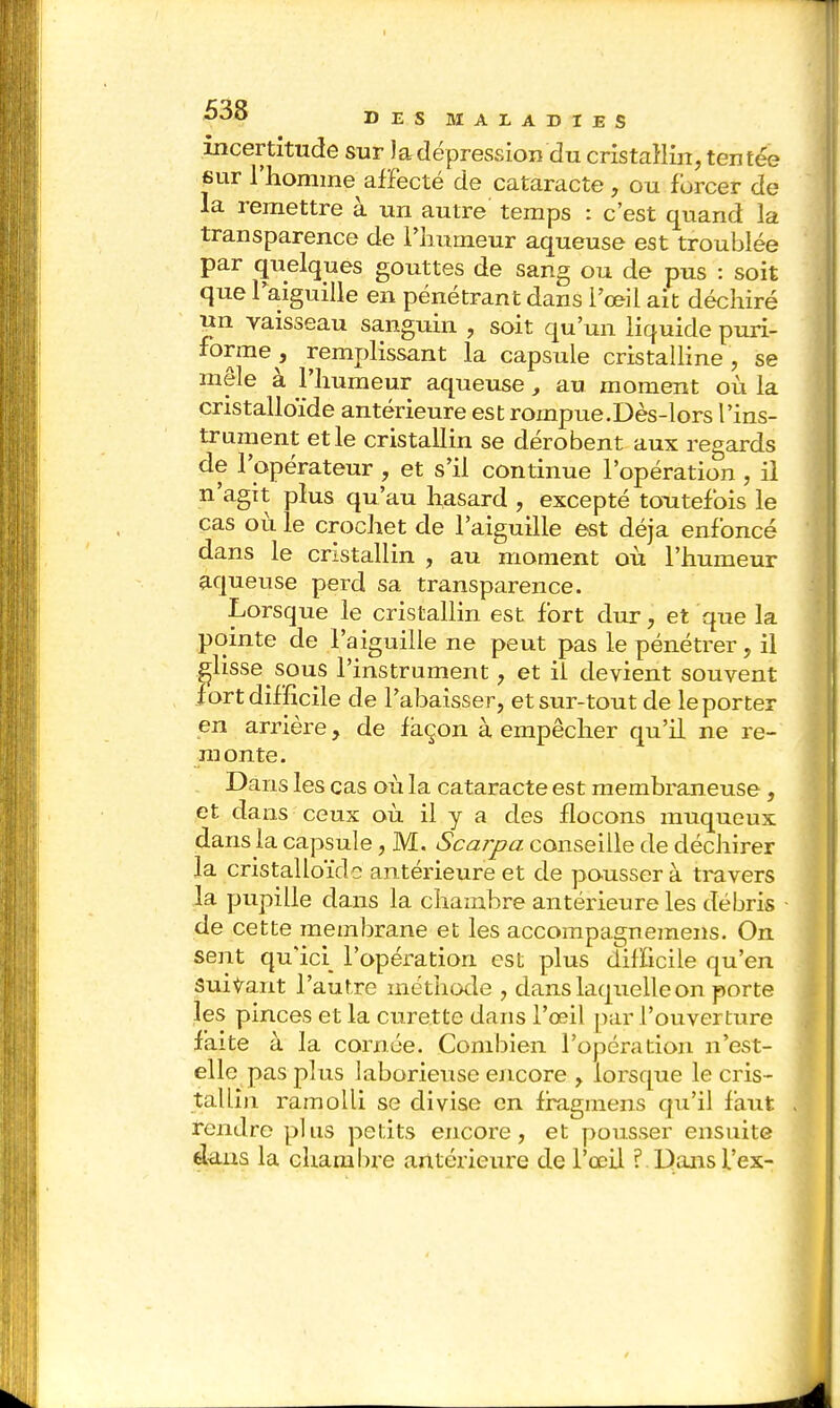 incertitude sur ladépression du cristallin, tentée sur l'homme affecté de cataracte , ou forcer de la remettre à un autre' temps : c'est quand la transparence de l'humeur aqueuse est troublée par quelques gouttes de sang ou de pus : soit que l'aiguille en pénétrant dans l'œil ait déchiré un vaisseau sanguin , soit qu'un liquide puri- *m67 remPlissant la capsule cristalline, se mêle à l'humeur aqueuse, au moment où la cristalloïde antérieure est rompue.Dès-lors l'ins- trument et le cristallin se dérobent aux regards de l'opérateur , et s'il continue l'opération , il n'agit plus qu'au hasard , excepté toutefois le cas où. le crochet de l'aiguille est déjà enfoncé dans le cristallin , au moment où l'humeur aqueuse perd sa transparence. Lorsque le cristallin est fort dur, et que la pointe de l'aiguille ne peut pas le pénétrer, il glisse sous l'instrument, et il devient souvent fort difficile de l'abaisser, et sur-tout de le porter en arrière, de façon à empêcher qu'il ne re- monte. Dans les cas où la cataracte est membraneuse, et dans ceux où il y a des flocons muqueux dans la capsule, M. Scarpa conseille de déchirer la cristalloïdo antérieure et de pousser à travers la pupille dans la chambre antérieure les débris - de cette membrane et les accompagnemens. On sent qu'ici l'opération est plus difficile qu'en Suivant l'autre méthode , dans laquelle on porte les pinces et la curette dans l'œil par l'ouverture faite à la cornée. Combien l'opération n'est- elle pas plus laborieuse encore , lorsque le cris- tallin ramolli se divise en fragmens qu'il faut tendre plus petits encore, et pousser ensuite élans la chambre antérieure de l'œil ? Dansl'ex-