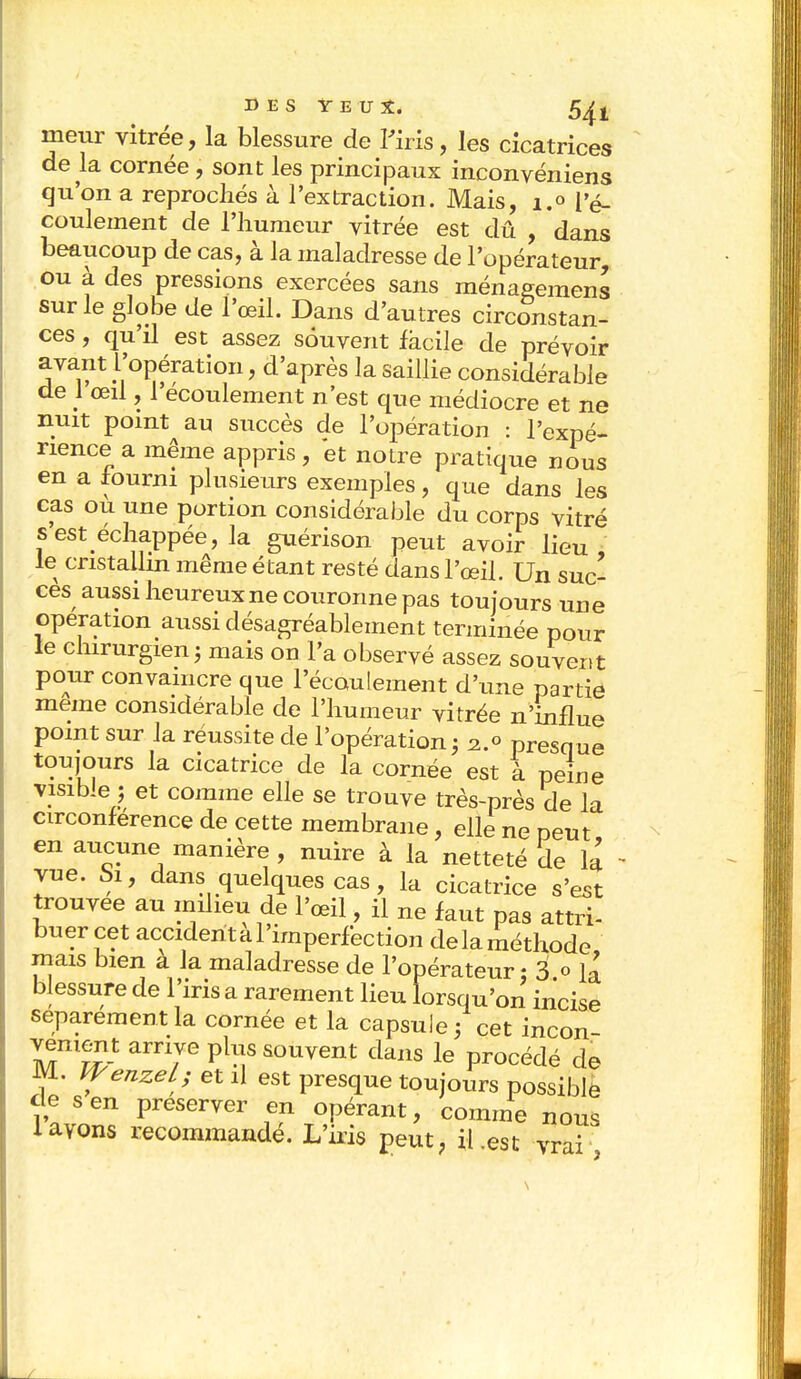 meur vitrée, la blessure de l'iris, les cicatrices de la cornée, sont les principaux inconvéniens qu'on a reprochés à l'extraction. Mais, 1.0 l'é- coulement de l'humeur vitrée est dû , dans beaucoup de cas, à la maladresse de l'opérateur ou à des pressions exercées sans ménagemens sur le globe de l'œil. Dans d'autres circonstan- ces , qu'il est assez souvent facile de prévoir avant l'opération, d'après la saillie considérable de 1 œil, l'écoulement n'est que médiocre et ne nuit point au succès de l'opération : l'expé- rience a même appris , et notre pratique nous en a fourni plusieurs exemples, que dans les cas ou une portion considérable du corps vitré s est échappée, la guérison peut avoir lieu, le cristallin même étant resté dans l'œil. Un suc- ces aussi heureux ne couronne pas toujours une opération aussi désagréablement terminée pour le chirurgien j mais on l'a observé assez souvent pour convaincre que l'écoulement d'une partie même considérable de l'humeur vitrée n'influe point sur la réussite de l'opération5 2.0 presque toujours la cicatrice de la cornée est à peine visible ; et comme elle se trouve très-près de la circonférence de cette membrane, elle ne peut en aucune manière , nuire à la netteté de la vue. Si, dans quelques cas, la cicatrice s'est trouvée au milieu de l'œil, il ne faut pas attri- buer cet acciderital'imperfection delaméthode mais bien a la maladresse de l'opérateur : 3.° la blessure de l'iris a rarement lieu lorsqu'on incise séparément la cornée et la capsule ; cet incon vement arrive plus souvent dans le procédé de M. WenzeL; et il est presque toujours possible cle s en préserver en opérant, comme nous layons recommandé. L'iris peut, il .est vrai z