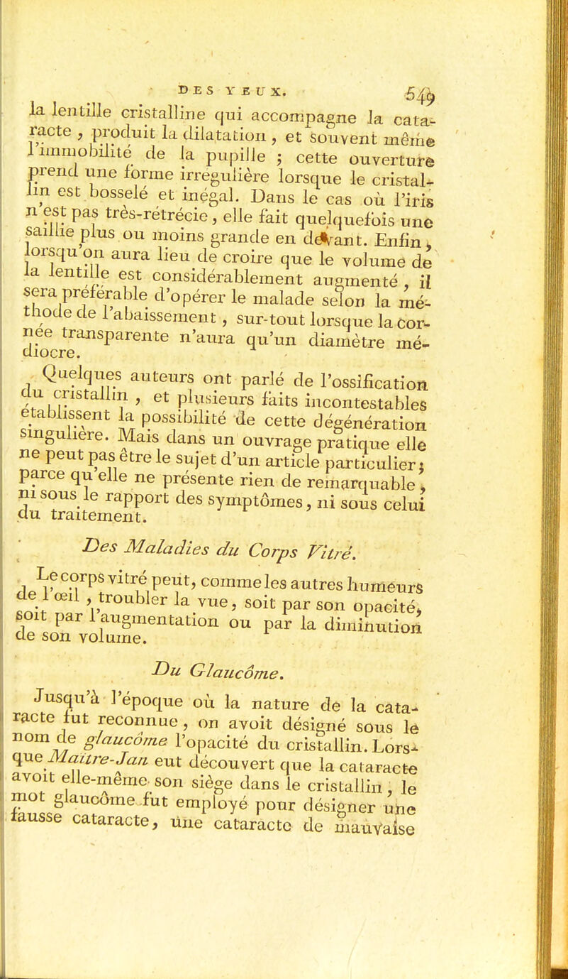 la lentille cristalline qui accompagne la cata- racte , produit la dilatation , et souvent même 1 immobilité de la pupille ; cette ouverture prend une forme irrégulière lorsque le cristal- lin est bosselé et inégal. Dans le cas où l'iris n est pas très-rétrécie, elle fait quelquefois une saillie plus ou moins grande en deiant. Enfin, orsqu on aura lieu de croire que le volume de la lentille est considérablement augmenté , il sera préférable d'opérer le malade sefon la mé- thode de 1 abaissement , sur-tout lorsque la cor- droecreailSparente nWa ^U'un diamètre mé- Quelques auteurs ont parlé de l'ossification du cristallin , et plusieurs faits incontestables établissent la possibilité de cette dégénération singulière. Mais dans un ouvrage pratique elle ne peut pas être le sujet d'un article particulier : parce qu elle ne présente rien de remarquable\ m sous le rapport des symptômes, ni sous celui du traitement. Des Maladies du Corps Vitré. Le corps vitré peut, comme les autres humeurs de 1 œil troubler la vue, soit par son opacité, soit par 1 augmentation ou par la diminution de son volume. Du Glaucome. Jusqu'à l'époque où la nature de la cata- racte fut reconnue , on avoit désigné sous le nom de glaucome l'opacité du cristallin. Lors^- que Maure-Jan eut découvert que la cataracte avoit elle-même- son siège dans le cristallin , le mot glaucome fut employé pour désigner une fausse cataracte, une cataracte de mauvaise