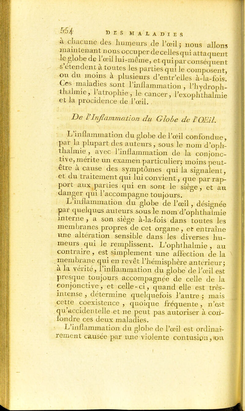 à chacune des humeurs de l'œil ; nous allons maintenant nous occuper de celles qui attaquent le globe de 1 œil lui-même, et qui par conséquent s étendent^ toutes les parties qui le composent, ou du moins à plusieurs d'entr'eiles à-la-fois Ces maladies sont l'inflammation, l'hydroph- thalmie, l'atrophie, le cancer, l'exophthalmie et la procidence de l'œil. . De l'Inflammation du Globe de l'Œil. L'inflammation du globe de l'œil confondue, par la plupart des auteurs, sous le nom d'oph- thalmie ^ avec l'inflammation de la conjonc- tive, mérite un examen particulier; moins peut- être à cause des symptômes qui la signalent, et du traitement qui lui convient, que par rap- port aux parties qui en sont le siège, et au danger qui l'accompagne toujours. L'inflammation du globe de l'œil, désignée par quelques auteurs sous le nom d'ophthalmie interne , a son siège à-la-fbis dans toutes les membranes propres de cet organe, et entraîne une altération sensible dans les diverses hu- meurs qui le remplissent. L'ophthalmie , au contraire , est simplement une affection de la membrane qui en revêt l'hémisphère antérieur; à la vérité, l'inflammation du globe de l'œil est presque toujours accompagnée de celle de la conjonctive, et celle-ci, quand elle est très- intense , détermine quelquefois l'autre ; mais cette coexistence, quoique fréquente, n'est qu'accidentelle et ne peut pas autoriser à con- fondre ces deux maladies. L'inflammation du globe de l'œil est ordinai- rement causée par une violente contusion, von