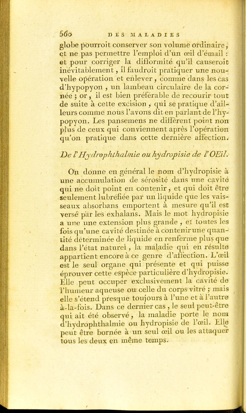 globe pburroit conserver son volume ordinaire ? et ne pas permettre l'emploi d'un œil d'émail : et pour corriger la difformité qu'il causeroit inévitablement, il faudroit pratiquer une nou- velle opération et enlever, comme dans les cas d'hypopyon , un lambeau circulaire de la cor- née J or, il est bien préférable de recourir tout de suite à cette excision, qui se pratique d'ail- leurs comme nous l'avons dit en parlant de l'hy- popyon. Les pansemens ne différent point non plus de ceux qui conviennent après l'opération qu'on pratique dans cette dernière affection. De V Hydrophthalinie ou hydropisie de l'OEil. On donne en général le nom d'hydropisie à une accumulation de sérosité dans une cavité qui ne doi t point en contenir, et qui doit être seulement lubréfiée par un liquide que les vais- seaux absorbans emportent à mesure qu'il est versé par les exhalaiis. Mais le mot hydropisie a une une extension plus grande , et toutes les fois qu'une cavité destinée à contenir une quan- tité déterminée de liquide en renferme plus que dans l'état naturel, la maladie qui en résulte appartient encore à ce genre d'affection. L'œil est le seul organe qui présente et qui puisse éprouver cette espèce particulière d'hydropisie. Elle peut occuper exclusivement la cavité de l'humeur aqueuse ou celle du corps vitré ; mais elle s'étend presque toujours à l'une et à l'autre à-la-fois. Dans ce dernier cas , le seul peut-être qui ait été observé, la maladie porte le nom d'hydrophthalmie ou hydropisie de l'œil. Llle peut être bornée à un seul œil ou les attaquer tous les deux en même temps.