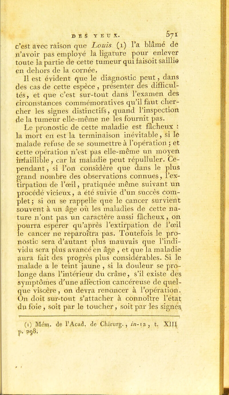 c'est avec raison que Louis (1) l'a blâmé dé n'avoir pas employé la ligature pour enlever toute la partie de cette tumeur qui faisoit saillie en dehors de la cornée, Il est évident que le diagnostic peut , dans des cas de cette espèce , présenter des difficul- tés, et que c'est sur-tout dans l'examen des circonstances commémoratives qu'il faut cher- cher les signes distinctifs, quand l'inspection (le la tumeur elle-même ne les fournit pas. Le pronostic de cette maladie est fâcheux : la mort en est la terminaison inévitable, si le nialade refuse de se soumettre à l'opération ; et cette opération n'est pas elle-même un moyen infaillible, car la maladie peut répulluler. Ce- pendant , si l'on considère que clans le plus grand nombre des observations connues, l'ex- tirpation de l'œil, pratiquée même suivant un procédé vicieux, a été suivie d'un succès com- plet; si on se rappelle que le cancer survient souvent à un âge où les maladies de cette na- ture n'ont pas un caractère aussi fâcheux, on pourra espérer qu'après l'extirpation de l'œil le cancer ne reparoîtra pas. Toutefois le pro- nostic sera d'autant plus mauvais que l'indi- vidu sera plus avancé en âge , et que la maladie aura fait des progrès plus considérables. Si le malade a le teint jaune , si la douleur se pro- longe dans l'intérieur du crâne, s'il existe des symptômes d'une affection cancéreuse de quel- que viscère, on devra renoncer à l'opération. On doit sur-tout s'attacher à connoître l'état clu foie, soit par le toucher, soit par les signes, (1) Mém. de l'Acad. de Çlururg. , in-x% , t. XIJ^