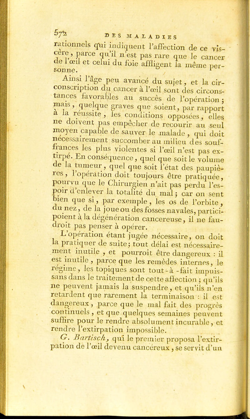 rationnels qui indiquent l'affection de ce vis- cère, parce qu'il n'est pas rare que le cancer de 1 œil et celui du foie affligent la même per- sonne. 1 Ainsi l'âge peu avancé du sujet, et la cir- conscription du cancer à l'œil sont des circons- tances favorables au succès de l'opération} mais, quelque graves que soient, par rapport a la réussite , les conditions opposées, elles ne doivent pas empêcher de recourir au seul moyen capable de sauver le malade , qui doit nécessairement succomber au milieu des souf- frances les plus violentes si l'œil n'est pas ex- tirpe. En conséquence, quel que soit le volume de la tumeur, quel que soit l'état des paupiè- res, l'opération doit toujours être pratiquée, pourvu que le Chirurgien n'ait pas perdu l'es- poir d'enlever la totalité du mal ; car on sent bien que si, par exemple, les os de l'orbite, du nez, de la joue ou des fosses navales, partici- poient à la dégénération cancéreuse, il ne fau- droit pas penser à opérer. L'opération étant jugée nécessaire, on doit la pratiquer de suite ; tout délai est nécessaire- ment inutile , et pourroit être dangereux : il est inutile , parce que les remèdes internes, le régime , les topiques sont tout-à -fait irnpuis- sans dans le traitement de cette affection ; qu'ils ne peuvent jamais la suspendre, et qu'ils n'en retardent que rarement la terminaison : il est dangereux, parce que le mal fait des progrès continuels , et que quelques semaines peuvent suffire pour le rendre absolument incurable, et rendre l'extirpation impossible. G. Bartisçh, qui le premier proposa l'extir- pation de l'œil devenu cancéreux, se servit d'un