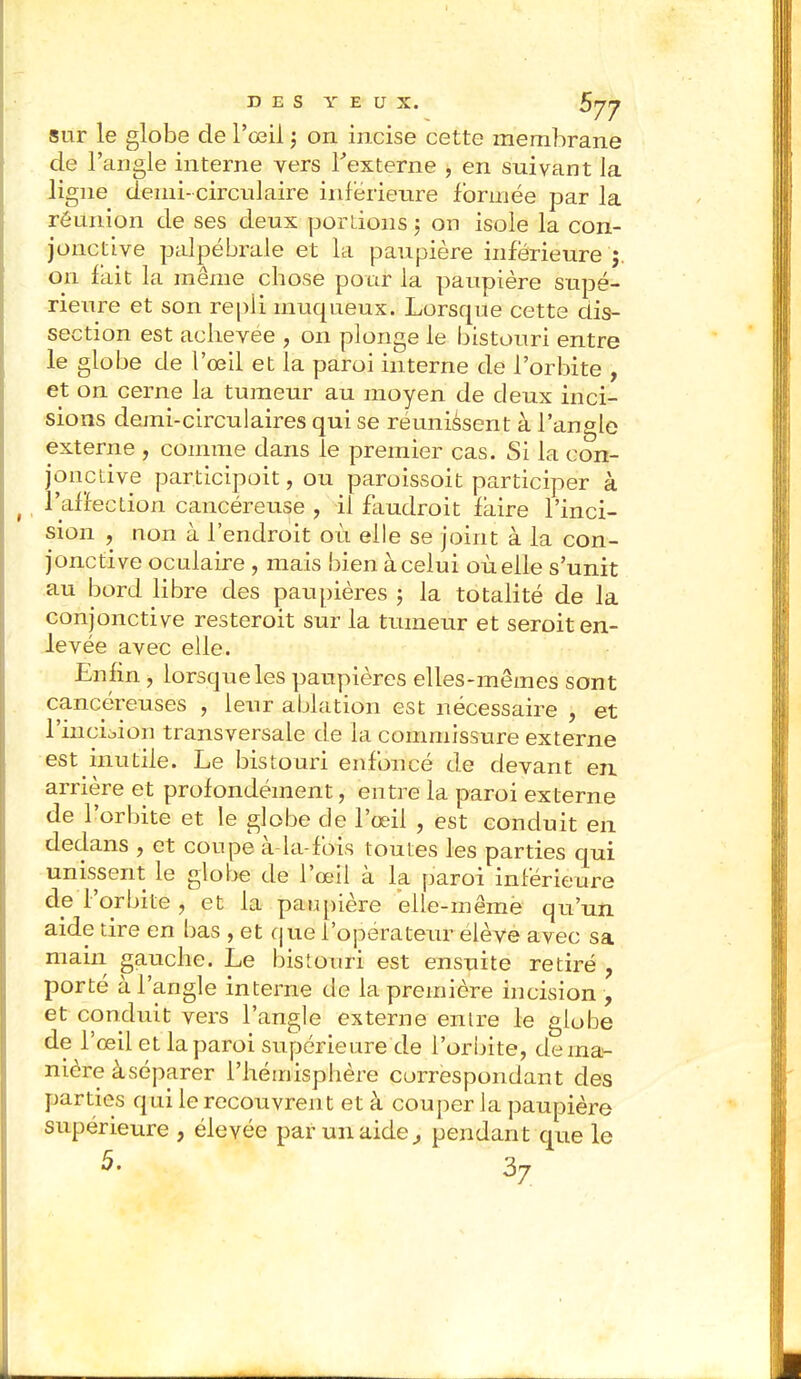 DES Y E U X. sur le globe de l'oeil ; on incise cette membrane de l'angle interne vers l'externe , en suivant la ligne demi-circulaire inférieure formée par la réunion de ses deux portions ; on isole la con- jonctive palpébraie et la paupière inférieure ;. on fait la même chose pour la paupière supé- rieure et son repli muqueux. Lorsque cette dis- section est achevée , on plonge le bistouri entre le globe de l'oeil et la paroi interne de l'orbite , et on cerne la tumeur au moyen de deux inci- sions demi-circulaires qui se réunissent à l'angle externe , comme clans le premier cas. Si la con- jonctive par.ticipoit, ou paroissoit participer à l'affection cancéreuse , il faudrait faire l'inci- sion , non à l'endroit où elle se joint à la con- jonctive oculaire , mais bien à celui où elle s'unit au bord libre des paupières • la totalité de la conjonctive resterait sur la tumeur et serait en- levée avec elle. Enfin, lorsque les paupières elles-mêmes sont cancéreuses , leair ablation est nécessaire , et l'incLion transversale de la commissure externe est inutile. Le bistouri enfoncé de devant en arrière et profondément, entre la paroi externe de l'orbite et le globe de l'oeil , est conduit en dedans , et coupe à-la-fois toutes les parties qui unissent le globe de l'œil à la paroi inférieure de l'orbite , et la paupière elle-même qu'un aide tire en bas , et que l'opérateur élève avec sa main gauche. Le bistouri est ensuite retiré , porté à l'angle interne de la première incision , et conduit vers l'angle externe entre le globe de l'oeil et la paroi supérieure de l'orbite, de ma- nière à séparer l'hémisphère correspondant des parties qui le recouvrent et à couper la paupière supérieure , élevée par un aide, pendant que le 5- 37