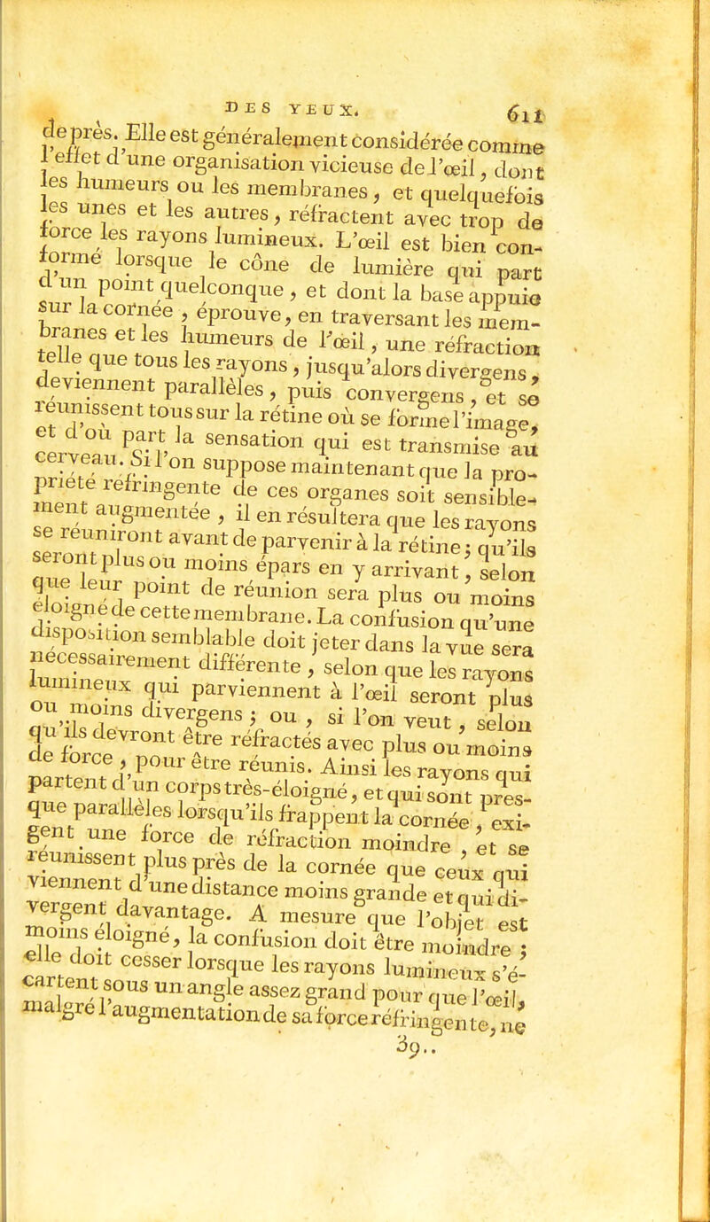 de près. Elle est généralement Considérée comme l effet d une organisation vicieuse de l'œil, dont es humeurs ou les membranes, et quelquefois les unes et les antres, réfractent avec trop de force les rayons lumineux. L'œil est bien con- forme lorsque le cône de lumière qui part d un point que conque , et dont la baseappuia sur la cornée éprouve, en traversant les C teffe que tous les rayons, usqu'alors diver«ens deviennent parallèles, puis convergent3sê etldo„ent T?Sm ^ rët'e °Ù 56 fonnel'Cg^ cerveau ^ ' Se™tiOIL ™™nise&aû È* ° suPpose maintenant que la pro- mént flI;?onHgetnte t C6S °rSanes soi' ensable- ment augmentée , il en résultera que les ravons se reuniront avant de parvenir à larétine : S ~PW moins épars en y arrivant 1elÔ„ tàZfT ^ rfUni°n S6ra P'US 0U moin e mgnede cettemembrane. La confusion qu'une disposition semblable doit jeter dans la vue sera H!» diffirente * SeIon 1™ kl rayons lumineux qm parviennent à l'œd seront plus ou moms divergens ; ou , si l'on veutTselon ^ réfractésec plus ou mot nartent f! 'P ^ Ainsi les raY°™ qui partent d un corps très-éloigné, et qui sont ores- qne parallè es lorsqu'ils fraien t iSScl - gent une force de réfraction moindre , et se v err/uTès de k comée 1Ue «»*V>i viennent d une distance moins grande et q ui di- rergen davantage. A mesure que PS moins éloigné, la confusion doit être ^3££î clrtentl00886110^6 hs^°nS '««S cartent sous un angle assez grand pour que l'œil maigre Paugmentationde «force Wi^teS 39..