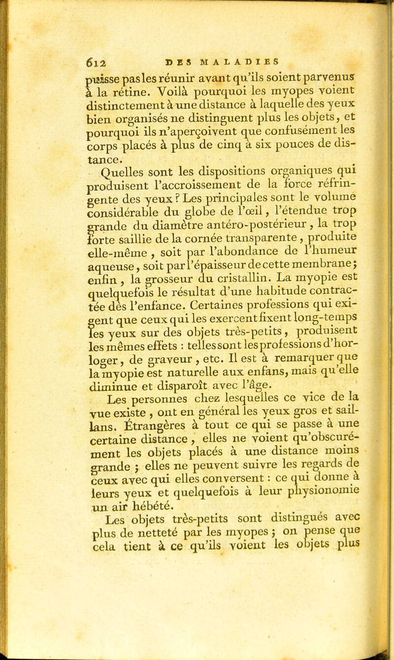 puisse pas les réunir avant qu'ils soient parvenus à la rétine. Voilà pourquoi les myopes voient distinctement à une distance à laquelle des yeux bien organisés ne distinguent plus les objets, et pourquoi ils n'aperçoivent que confusément les corps placés à plus de cinq à six pouces de dis- tance. Quelles sont les dispositions organiques qui produisent l'accroissement de la force réfrin- gente des yeux ? Les principales sont le volume considérable du globe de l'œil, l'étendue trop grande du diamètre antéro-postérieur , la trop forte saillie de la cornée transparente, produite elle-même , soit par l'abondance de l'humeur aqueuse, soit par l'épaisseur de cette membrane; enfin , la grosseur du cristallin. La myopie est quelquefois le résultat d'une habitude contrac- tée dès l'enfance. Certaines professions qui exi- gent que ceux qui les exercent fixent long-temps les yeux sur des objets très-petits, produisent les mêmes effets : tellessont les professions d'hor- loger, de graveur , etc. Il est à remarquer que la myopie est naturelle aux enfans, mais qu'elle diminue et disparoît avec l'âge. Les personnes chez lesquelles ce vice de la vue existe , ont en général les yeux gros et sail- Jans. Étrangères à tout ce qui se passe à une certaine distance , elles ne voient qu'obscuré- ment les objets placés à une distance moins grande ; elles ne peuvent suivre les regards de ceux avec qui elles conversent : ce qui donne à leurs yeux et quelquefois à leur physionomie un air hébété. Les objets très-petits sont distingués avec plus de netteté par les myopes j on pense que cela tient à ce qu'ils voient les objets plus