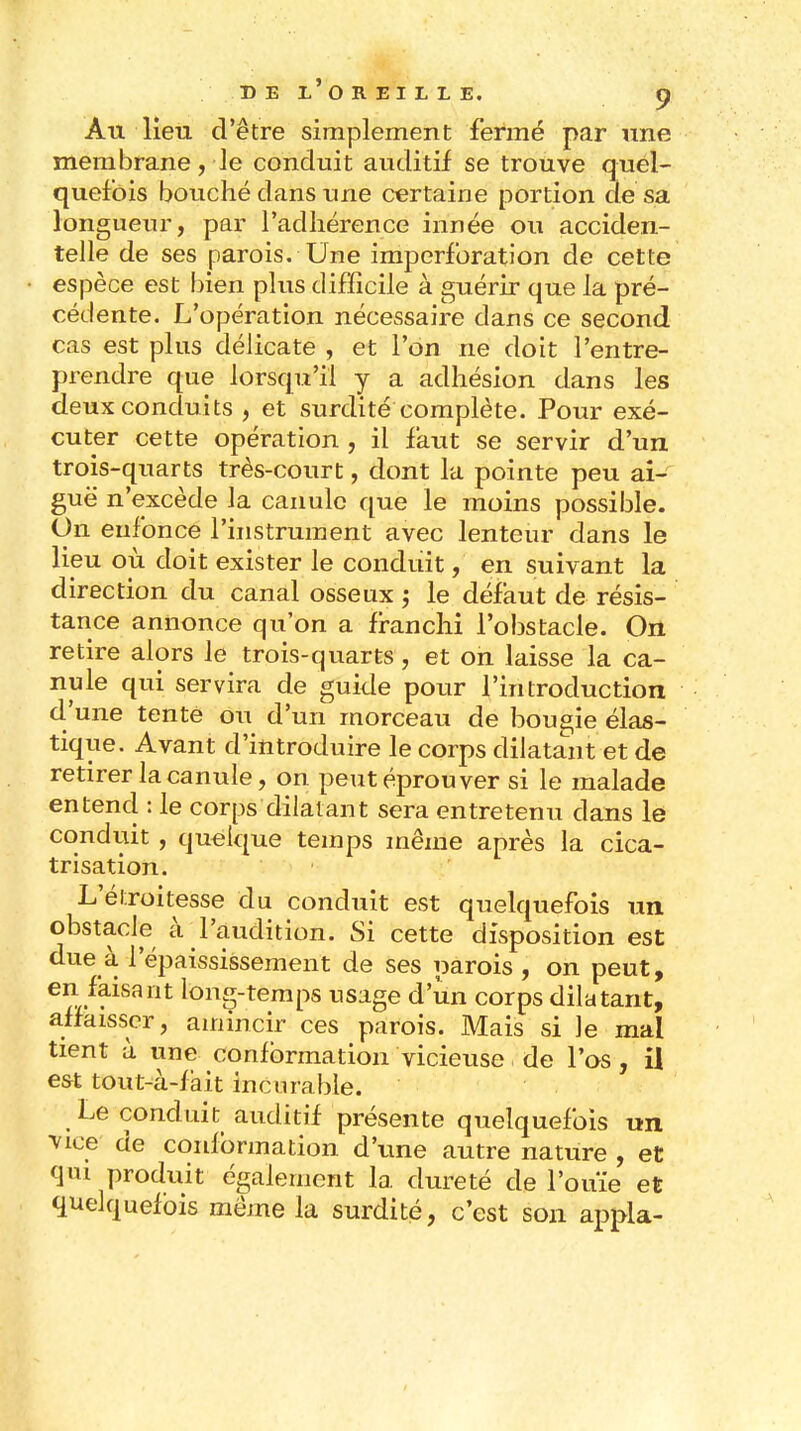 Àu lieu d'être simplement fermé par une membrane, le conduit auditif se trouve quel- quefois bouché dans une certaine portion de sa longueur, par l'adhérence innée ou acciden- telle de ses parois. Une imperforation de cette espèce est bien plus difficile à guérir que la pré- cédente. L'opération nécessaire dans ce second cas est plus délicate , et l'on ne doit l'entre- prendre que lorsqu'il y a adhésion dans les deux conduits , et surdité complète. Pour exé- cuter cette opération , il faut se servir d'un trois-quarts très-court, dont la pointe peu ai- guë n'excède la canule que le moins possible. On enfonce l'instrument avec lenteur dans le lieu où doit exister le conduit, en suivant la direction du canal osseux ; le défaut de résis- tance annonce qu'on a franchi l'obstacle. On retire alors le trois-quarts , et on laisse la ca- nule qui servira de guide pour l'introduction d'une tente ou d'un morceau de bougie élas- tique. Avant d'introduire le corps dilatant et de retirer la canule, on peut éprouver si le malade entend : le corps dilatant sera entretenu dans le conduit , quelque temps même après la cica- trisation. L'élroitesse du conduit est quelquefois un obstacle à l'audition. Si cette disposition est due à l'épaississement de ses parois , on peut, en faisant long-temps usage d'un corps dilatant, affaisser, amincir ces parois. Mais si Je mal tient à une conformation vicieuse de l'os , il est tout-à-fait incurable. Le conduit auditif présente quelquefois un ^vice de conformation d'une autre nature , et qm produit également la dureté de l'ouïe et quelquefois même la surdité, c'est son appla-