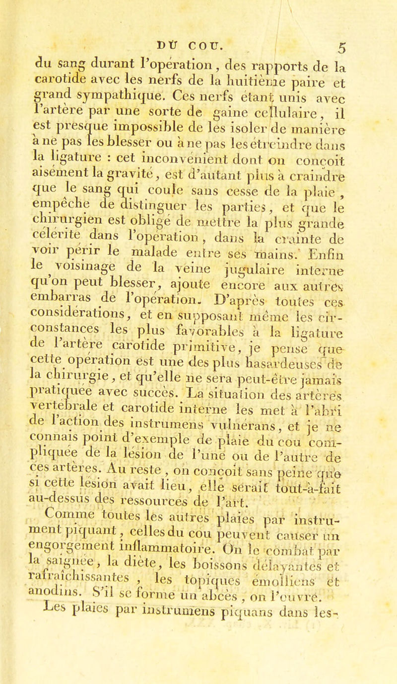 du sang durant l'opération, des rapports de la carotide avec les nerfs de la huitième paire et grand sympathique. Ces nerfs étant unis avec l'artère par une sorte de gaine cellulaire, il est presque impossible de les isoler de manière à ne pas les blesser ou a ne pas lesétrcindre dans la ligature : cet inconvénient dont on conçoit aisément la gravité, est d'autant plus à craindre que le sang qui coule sans cesse de la plaie , empêche de distinguer les parties, et que le chirurgien est obligé de mettre la plus grande célérité dans l'opération, dans la crainte de voir périr le malade entre ses mains.' Enfin le ^ voisinage de la veine jugulaire interne qu on peut blesser, ajoute encore aux autres embarras de l'opération. D'après toutes ces considérations, et en supposant même les cir- constances les plus favorables a la ligature de l'artère carotide primitive, je pense que cette opération est une des plus hasardeuses~de la chirurgie, et qu'elle ne sera peut-être jamais pratiquée avec succès. La situation des artères vertébrale et carotide interne les met à l'abri de 1 action des instrument, vulnerans, et je ne connais point d'exemple de plaie du cou com- pliquée de la lésion de l'une ou de l'autre de ces artères. Au reste , on conçoit sans peine que si cette lésion avait lieu, elle serait tout-a-fait au-dessus des ressources de l'art. Comme toutes les autres plaies par instru- ment piquant, celles du cou peuvent causer un engorgement inflammatoire. On )e Tombât pnr la saignée, la diète, les boissons délayantes et ratraicnissantes , les topiques émoilicns et anodins S'il se forme un abcès , on l'ouvre. Les plaies par instrumens piquans dans les-