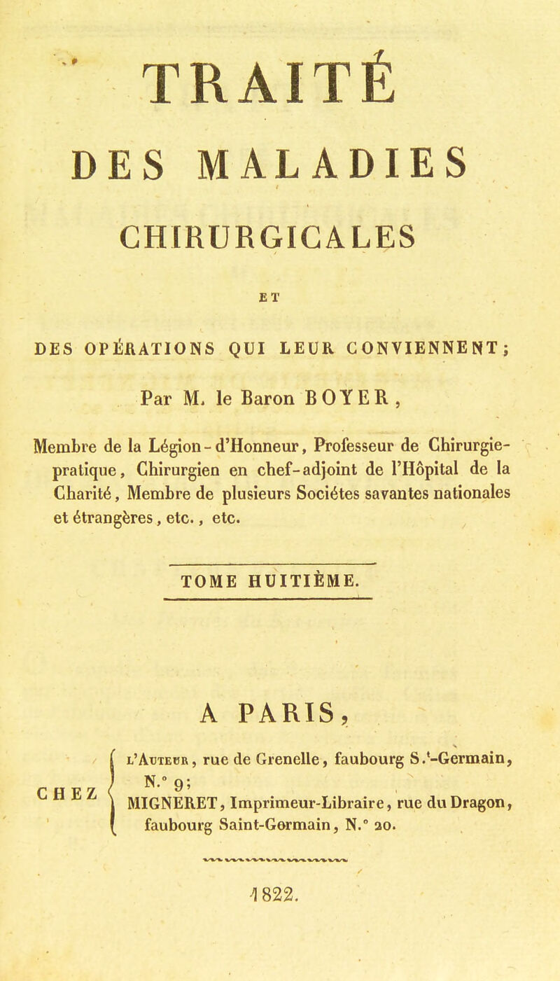 TRAITÉ DES MALADIES CHIRURGICALES ET DES OPÉRATIONS QUI LEUR CONVIENNENT; Par M. le Baron BOYER, Membre de la Légion - d'Honneur, Professeur de Chirurgie- pratique, Chirurgien en chef-adjoint de l'Hôpital de la Charité, Membre de plusieurs Sociétés savantes nationales et étrangères, etc., etc. TOME HUITIÈME. A PARIS, l'Actebr, rue de Grenelle, faubourg S.'-Germain, f o p> 7 ( 95 ^ MIGNERET, Imprimeur-Libraire, rue du Dragon, faubourg Saint-Germain, N. 20.