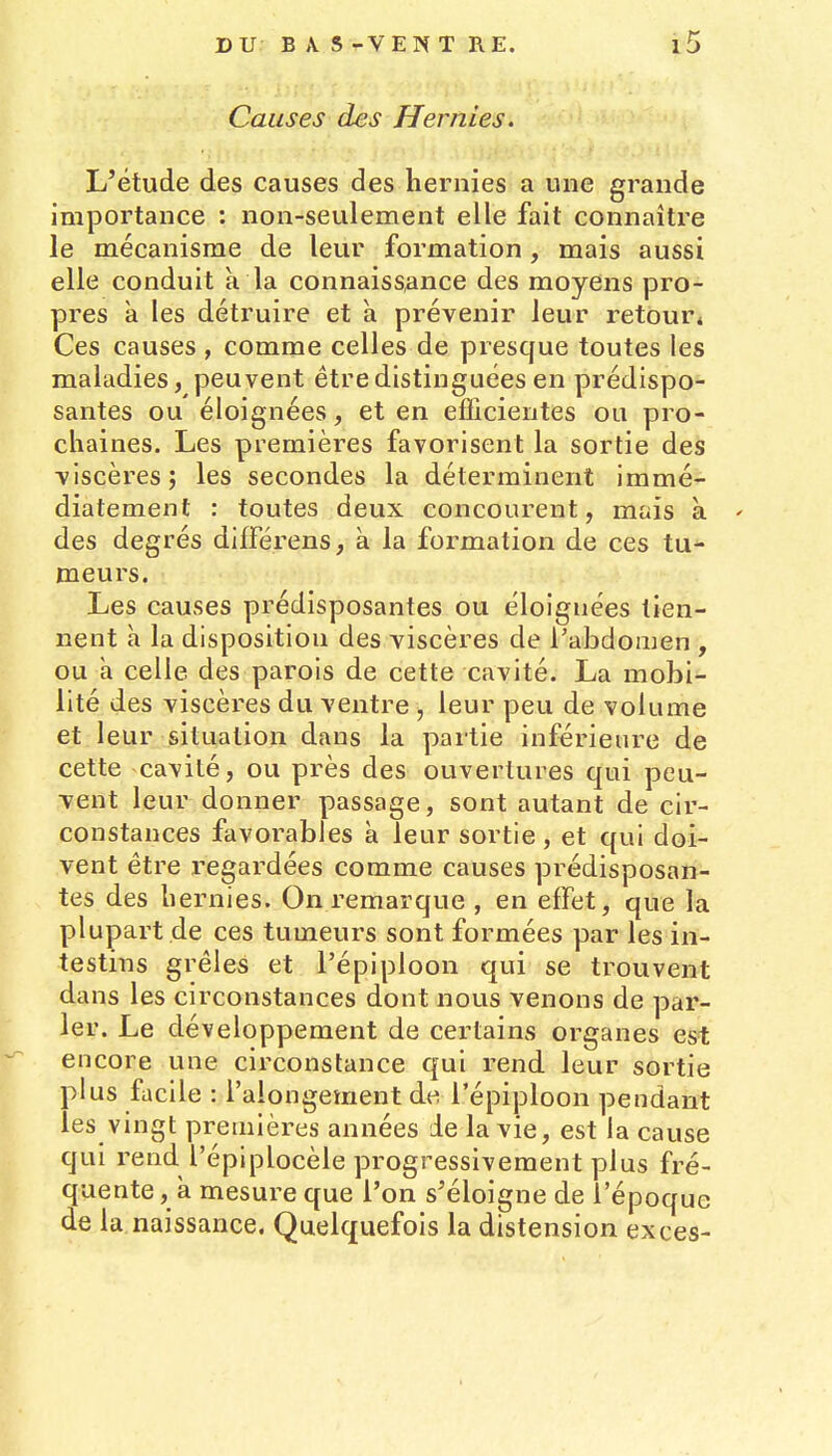 Causes des Hernies. L'étude des causes des hernies a une grande importance : non-seulement elle fait connaître le mécanisme de leur formation, mais aussi elle conduit k la connaissance des moyens pro- pres à les détruire et à prévenir leur retour4 Ces causes , comme celles de presque toutes les maladies, peuvent être distinguées en prédispo- santes ou éloignées, et en efficientes ou pro- chaines. Les premières favorisent la sortie des viscères; les secondes la déterminent immé- diatement : toutes deux concourent, mais à ' des degrés différens, à la formation de ces tu- meurs. Les causes prédisposantes ou éloignées tien- nent h la disposition des viscères de l'abdomen , ou à celle des parois de cette cavité. La mobi- lité des viscères du ventre , leur peu de volume et leur situation dans la partie inférieure de cette cavité, ou près des ouvertures qui peu- vent leur donner passage, sont autant de cir- constances favorables à leur sortie , et qui doi- vent être regardées comme causes prédisposan- tes des hernies. On remarque , en effet, que la plupart de ces tumeurs sont formées par les in- testins grêles et l'épiploon qui se trouvent dans les circonstances dont nous venons de par- ler. Le développement de certains organes est encore une circonstance qui rend leur sortie plus facile : i'alongement de l'épiploon pendant les vingt premières années ie la vie, est la cause qui rend l'épiplocèle progressivement plus fré- quente , à mesure que l'on s'éloigne de l'époque de la naissance. Quelquefois la distension excès-