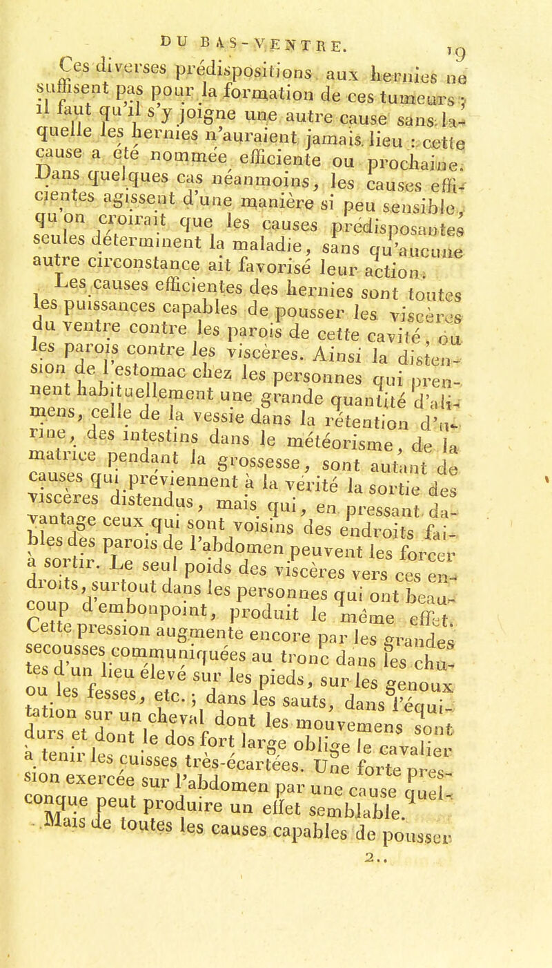 Ces diverses prédispositions aux hernies ne suffisent pas pour la formation de ces tumeurs ? Il taut qu II s y joigne une autre cause sans-k- quelle les hennés n'auraient jamais. lieu :.cettq cause a e e nommée efficiente ou prochaine! Dans quelques cas néanmoins, les causes effi. cientes agissent d'une manière si peu sensible TX. r?'''^^1 ^^^^ prédisposante; seules déterminent la maladie, sans qu'aucune autre circonstance ait favorisé leur action.> Les causes efficientes des hernies sont toutes les puissances capables de pousser les viscèr<3» du ventre contre les parois de cette cavité ' oa les parois contre les viscères. Ainsi la dis en- sion de l'estomac chez les personnes qui - lient habituellement une grande quantité d'àli. mens celle de la vessie dans la rétention d'uV nne, des intestins dans le météorisme de la matrice pendant la grossesse, sont aut uit de causes qui préviennent k la vérité la sortie des Tisceres distendus, mais qui, en pressai t da vantage ceux qui sont voisiU des JX s faS bles des parois de l'abdomen peuvent les forcer a sortir. Le seul poids des viscères vers ces e^l coup d embonpoint, produit le même effet Cette pression augmente encore par les grandes secousses communiquées au tronc dans fes chu! tes d un lieu élevé sur les pieds, sur les Jnoux ou les fesses, etc.; dans les sauts, dansC tation sur un cheval dont les mouvemens sonf durs et dont le dos fort large obhZ r,;,',^^^^ a tenir les cuisses très-écart^es. vfe L te mZ sion exercée sur l'abdomen par une cause auer Je'?o r1^^ sembk^e.''^^ •Mais de toutes les causes capables de pousser