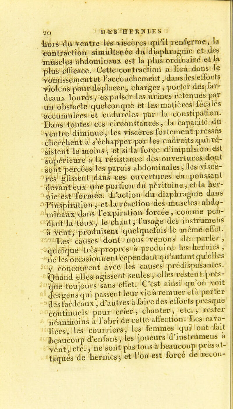 1i\^rs ■iù%éiitî'e lés «viscères cçu'il Tenierme, la contraction simultanée du diaphragme et des %nuscles abdominaux est la plus ordinaire et ia ']3'las eflicacé. Cette contraction a lieu dans le •votaissemeutet l'accoucliement, dans les efforts ■^iolens pour déplacer, charger, porter des far- deaux lourds, expulser les urines retenues par un obstacle quelconque et les matières fécales -accumulées et endurcies par • la constipation. Dans tontes ces circonstances, la capacité du -'ventre diminue, les viscères fortement presses î cherchent à s'échapper par les endroits qui ré- -^sistent le moins j et si la force d'impulsion est siïpérieure à la résistance des_ ouvertures dont ^. sont percées les parois abdominales, lés viscè- ^ïés^ glissent dans ces ouvertures en poussant 'fléfant eiix une portion du péritoine, et la her- ^^^ie est formée. L'action du diaphragme dans ^î-^inspiràtion, et la réaclion des muscles abdo- ^^^Wiriaux dans l'expiration forcée, comme pen- ^!^mnt*la toux, le chant, l'usage des instrumens ''l%5^ëM> produisent quelquefois le même ettet. ïSiLXes causes dont nous venons de parler, -s&ltoique très-propres a produire les hernies , ' ne les occasionnent cependant qu'autant qu elles concourent aveC les causes prédisposantes. -■ Ihuand elles agissent seules, elles restent pres- que toujours sans effet. C'est ainsi qu'on voit ^■^ des eens qui passent leurvieàremuer eta porter -'■desfardeaux , d'autres à faire des efforts presque 'continuels pour crier, chanter, etc., rester néanmoins k l'abri de cette affection. Les cava- liers, les courriers, les femmes qui ont lait - Jieaucoupd'enfans, les joueurs d'instrumens a vent etc ^r^* T^ac tnnch lifiaiimuD orcsat- taqués de , 7 J ^ ^ ., ne sont pas tous a beaucoup pre ; hernies 3 et l'on est forcé de rcc rccon-