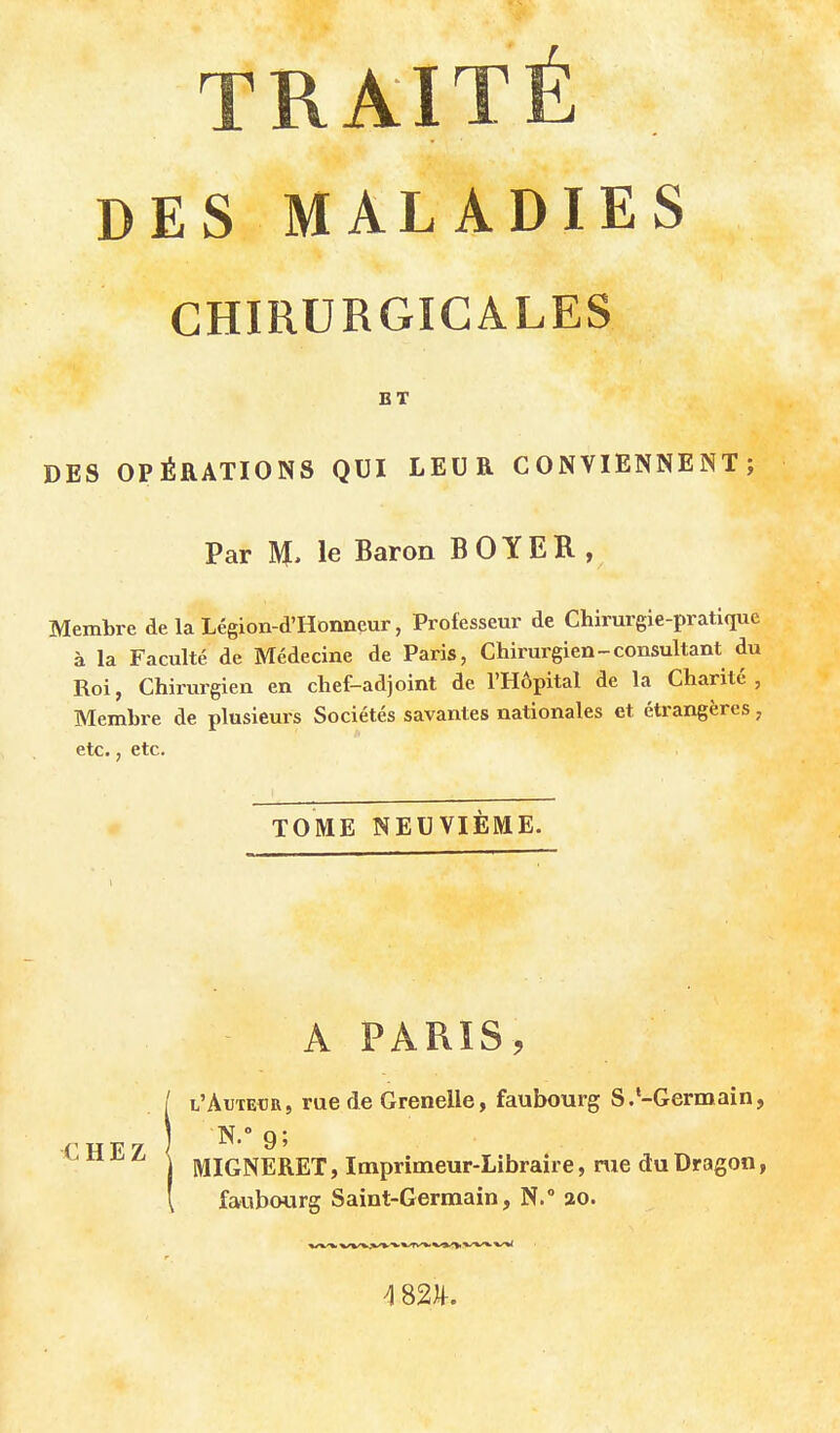 TRAITÉ DES MALADIES CHIRURGICALES BT DES OPÉRATIONS QUI LEUR CONVIENNENT; Par M, le Baron BOYER, Membre de la Légion-d'Honneur, Professeur de Chirurgie-pratique à la Faculté de Médecine de Paris, Chirurgien-consultant du Roi, Chirurgien en chef-adjoint de l'Hôpital de la Charité, Membre de plusieurs Sociétés savantes nationales et étrangères, etc., etc. TOME NEUVIÈME. A PARIS, l'Autedr, rue de Grenelle, faubourg S.-Germain, MIGNERET, Imprimeur-Libraire, me du Dragon, faubourg Saint-Germain, N. ao. ^ SU.