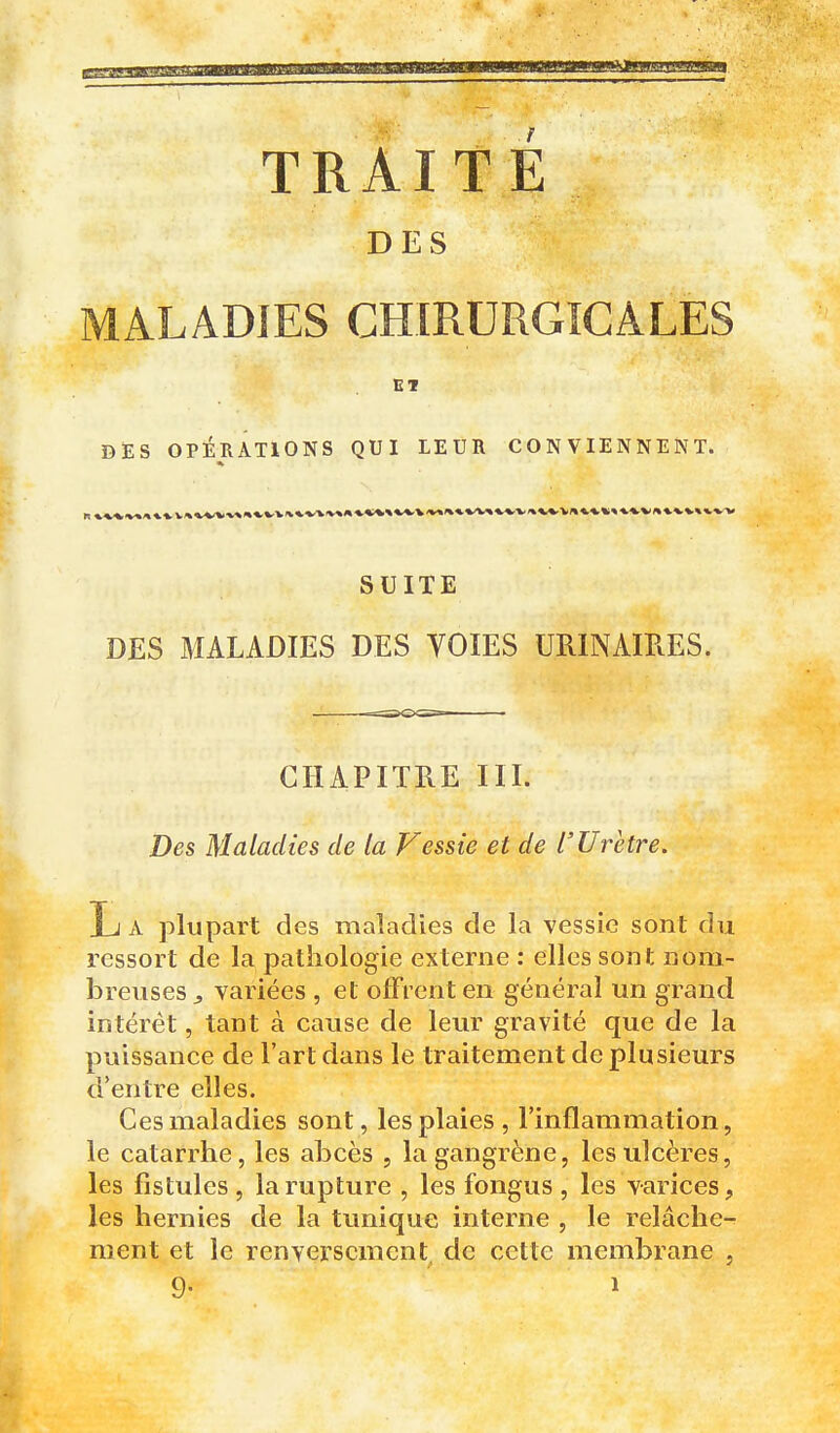 DES MALADIES CHIRURGICALES ET DES OPÉRATIONS QUI LEUR CONVIENNENT. SUITE DES MALADIES DES VOIES URINAIRES. CHAPITRE III. Des Maladies de la Vessie et de l'Urètre, L A plupart des maladies de la vessie sont du ressort de la pathologie externe : elles sont nom- breuses ^ variées , et offrent en général un grand intérêt, tant à cause de leur gravité que de la puissance de l'art dans le traitement de plusieurs d'entre elles. Ces maladies sont, les plaies, l'inflammation, le catarrhe, les abcès , la gangrène, les ulcères, les fistules , la rupture , les fongus , les varices, les hernies de la tunique interne , le relâche- ment et le renversement de cette membrane ,