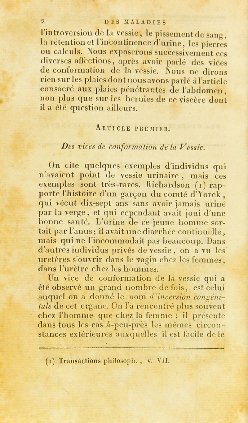 l'introversion de la vessie, le pissemont de sang, la rétention et l'inconlincnce d'urine, les pierres ou calculs. Nous exposerons successivement ces diverses aflections, après avoir parlé des vices de conformation de la vessie. INous ne dirons rien sur les plaies dont nousavons parlé à l'article consacré aux plaies pénétrantes de l'abdomen, non plus que sur les hernies de ce viscère dont il a été question ailleurs. Article premier. Des vices de conformation de la Vessie. On cite quelques exemples d'individus qui n'avaient point de vessie urinaire , mais ces exemples sont très-rares. Richardson (i) rap- porte l'histoire d'un garçon du comté d'Yorck, qui vécut dix-sept ans sans avoir jamais uriné par la verge, et qui cejDendant avait joui d'une bonne santé. L'urine de ce jeune homme sor- tait par l'anus; il avait une diarrhée continuelle^ mais qui ne l'incommodait pas beaucoup. Dans d'autres individus privés de vessie , on a vu les uretères s'ouvrir dans le vagin chez les femmes, dans l'urètre chez les hommes. Un vice de conformation de la vessie qui a été observé un grand nombre de fois, est celui auquel on a donné le nom d'inversion congéni- tale de cet organe. On l'a rencontré plus souvent chez l'homme que chez la femme : il présente dans tous les cas à-peu-près les mêaies circon- stances extérieures auxquelles il est facile de le