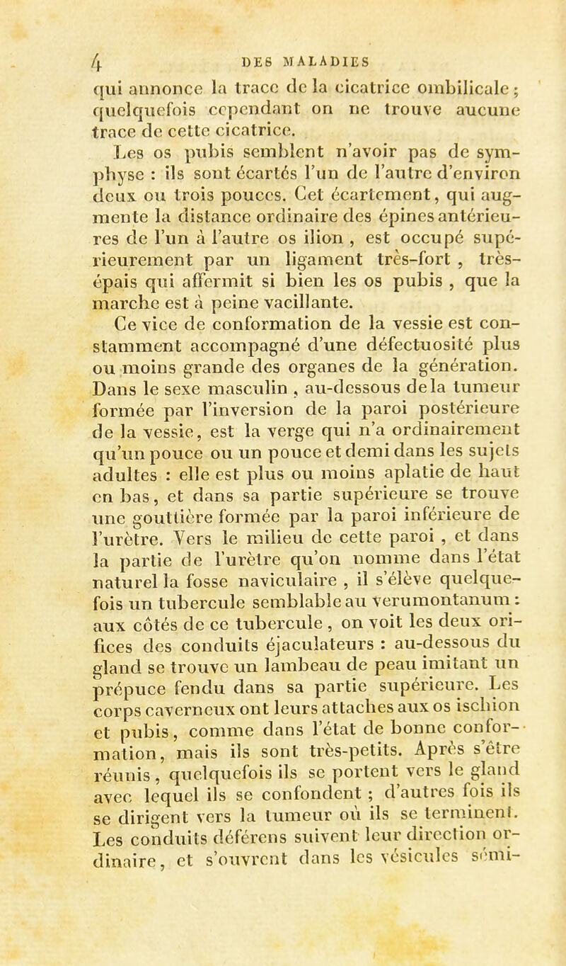 qui annonce la trace de la cicatrice ombilicale ; quelquefois cependant on ne trouve aucune trace de cette cicatrice. Les os pubis semblent n'avoir pas de sym- physe : ils sont écartés l'un de l'autre d'environ deux ou trois pouces. Cet écartcment, qui aug- mente la distance ordinaire des épines antérieu- res de l'un à l'autre os ilion , est occupé supé- rieurement par un ligament très-fort , très- épais qui affermit si bien les os pubis , que la marche est à peine vacillante. Ce vice de conformation de la vessie est con- stamment accompagné d'une défectuosité plus ou moins grande des organes de la génération. Dans le sexe masculin , au-dessous delà tumeur formée par l'inversion de la paroi postérieure de la vessie, est la verge qui n'a ordinairement qu'un pouce ovi un pouce et demi dans les sujets adultes : elle est plus ou moins aplatie de haut en bas, et dans sa partie supérieure se trouve une gouttière formée par la paroi inférieure de l'urètre. Vers le milieu de cette paroi , et dans la partie de l'urètre qu'on nomme dans l'état naturel la fosse navieulaire , il s'élève quelquer- fois un tubercule semblable au verumontanum : aux côtés de ce tubercule , on voit les deux ori- fices des conduits éjaculateurs : au-dessous du gland se trouve un lambeau de peau imitant un prépuce fendu dans sa partie supérieure. Les corps caverneux ont leurs attaches aux os ischion et pubis, comme dans l'état de bonne confor- mation, mais ils sont très-petits. Après s'être réunis, quelquefois ils se portent vers le gland avec lequel ils se confondent ; d'autres fois ils se dirigent vers la tumeur où ils se terminent. Les conduits déférons suivent leur direction or- dinaire, et s'ouvrent dans les vésicules sémi-