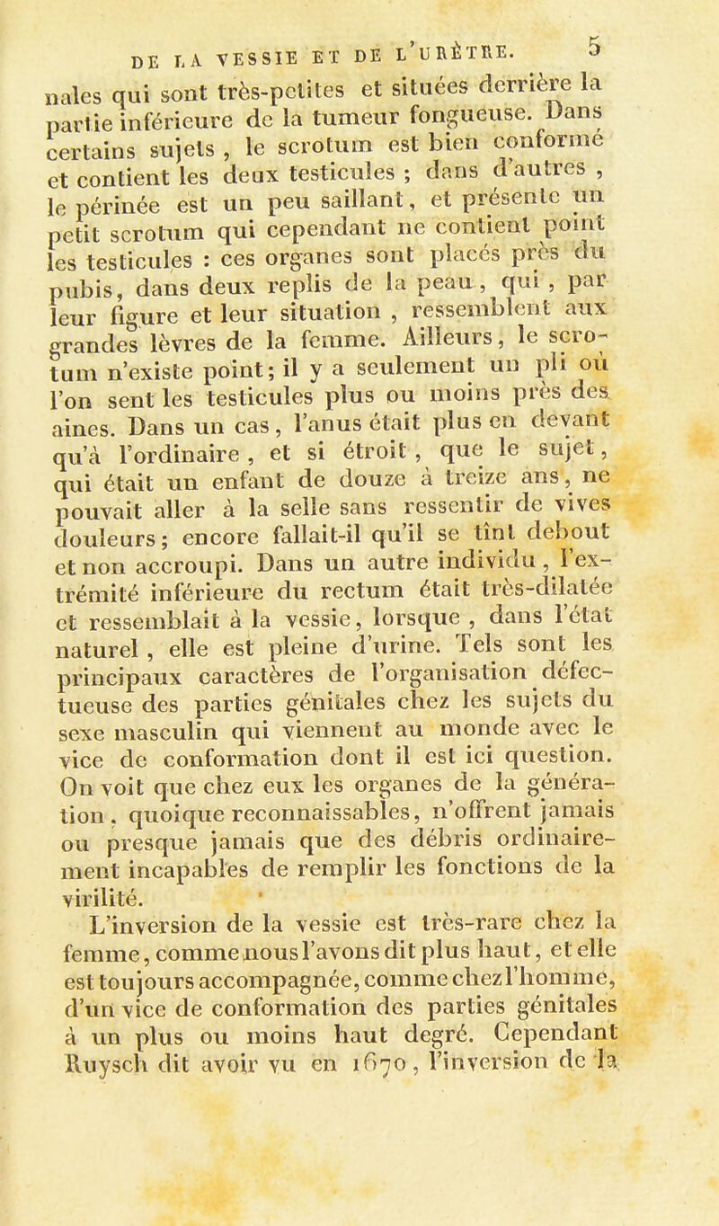 iiales qui sont très-pclites et situées derrière la partie inférieure de la tumeur fongueuse. Dans certains sujets , le scrotum est bien conforme et contient les deux testicules ; dans d'autres , le périnée est un peu saillant, et présente un petit scrotum qui cependant ne contient point les testicules : ces organes sont placés près du pubis, dans deux replis de la peau, qui , par leur figure et leur situation , ressemblent aux grandes lèvres de la femme. Ailleurs, le scro- tum n'existe point; il y a seulement un pli où l'on sent les testicules plus ou moins près des aines. Dans un cas, l'anus était plus en devant qu'à l'ordinaire, et si étroit, que le sujet, qui était un enfant de douze à treize ans, ne pouvait aller à la selle sans ressentir de vives douleurs; encore fallait-il qu'il se tînt debout et non accroupi. Dans un autre individu , l'ex- trémité inférieure du rectum était très-dilalée et ressemblait à la vessie, lorsque , dans l'état naturel , elle est pleine d'urine. Tels sont les principaux caractères de l'organisation défec- tueuse des parties génitales chez les sujets du sexe masculin qui viennent au monde avec le vice de conformation dont il est ici question. On voit que chez eux les organes de la généra- tion, quoique reconnaissables, n'offrent jamais ou presque jamais que des débris ordinaire- ment incapables de remplir les fonctions de la virilité. L'inversion de la vessie est très-rare chez la femme, comme nous l'avons dit plus haut, et elle est toujours accompagnée, comme chez l'homme, d'un vice de conformation des parties génitales à un plus ou moins haut degré. Cependant Ruysch dit avoir vu en 1670, l'inversion de la