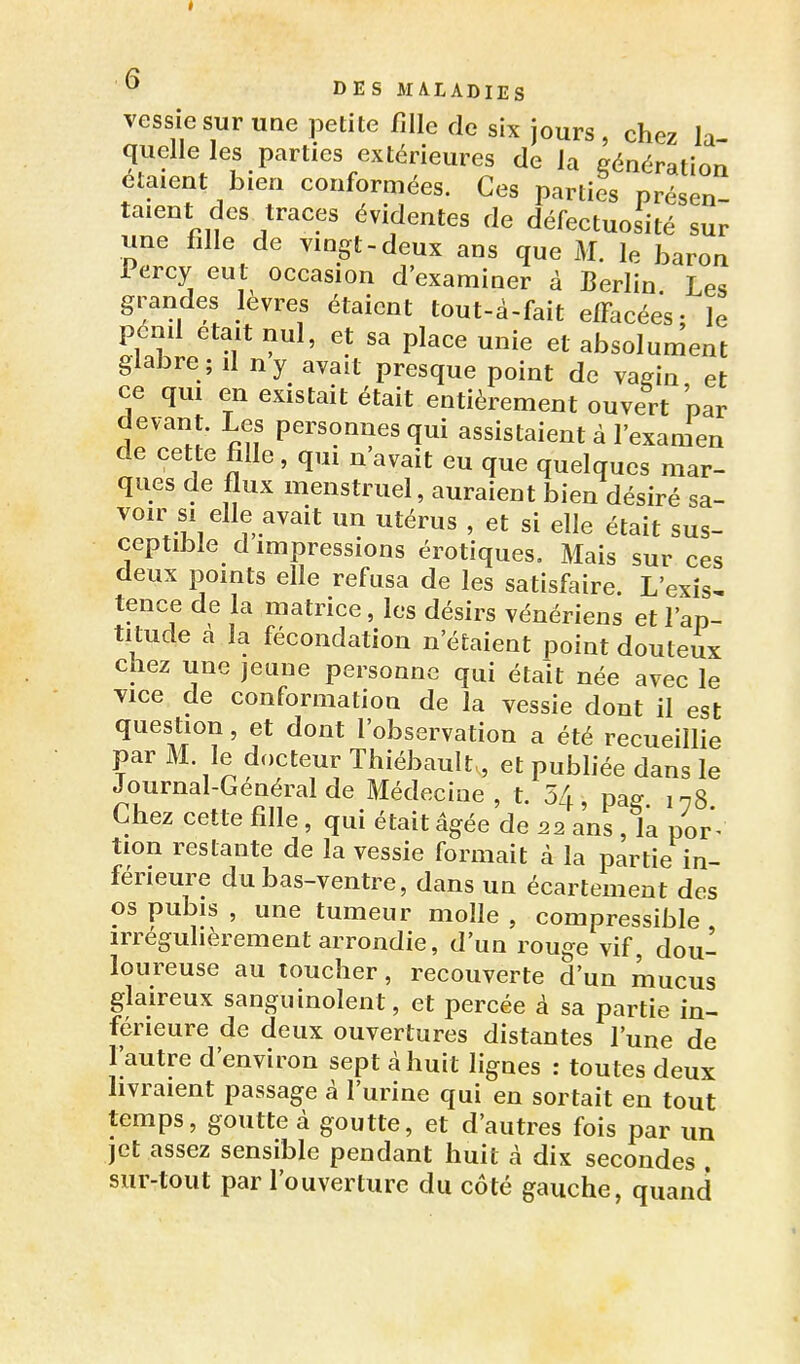 vessie sur une petite fille de six jours , chez la quelle les parties extérieures de la génération étaient bien conformées. Ces parties présen- taient des traces évidentes de défectuosité sur une fille de vingt-deux ans que M. le baron Percy eut occasion d'examiner à Berlin Les grandes lèvres étaient tout-à-fait elFacées; le pénil était nul, et sa place unie et absolument glabre ; il ny avait presque point de vagin et ce qui en existait était entièrement ouvert par devant. Les personnes qui assistaient à l'examen de cette fille, qui n'avait eu que quelques mar- ques de flux menstruel, auraient bien désiré sa- voir si elle avait un utérus , et si elle était sus- ceptible d impressions érotiques. Mais sur ces deux points elle refusa de les satisfaire. L'exis^ tence de la matrice, les désirs vénériens et l'ap- titude a la fécondation n'étaient point douteux chez une jeune personne qui était née avec le vice de conformation de la vessie dont il est question, et dont l'observation a été recueillie par M. le docteur Thiébault,, et pubhée dans le Journal-Général de Médecine , t. 54, pag. in8. Chez cette fille, qui était âgée de 22 ans , la por ^ tion restante de la vessie formait à la partie in- férieure du bas-ventre, dans un écartement des os pubis , une tumeur molle , compressible irrégulièrement arrondie, d'un rouge vif, dou- loureuse au toucher, recouverte d'un mucus glaireux sanguinolent, et percée à sa partie in- férieure de deux ouvertures distantes l'une de Tautre d'environ sept à huit lignes : toutes deux hvraient passage à l'urine qui en sortait en tout temps, goutte à goutte, et d'autres fois par un jet assez sensible pendant huit à dix secondes . sur-tout par l'ouverture du côté gauche, quand