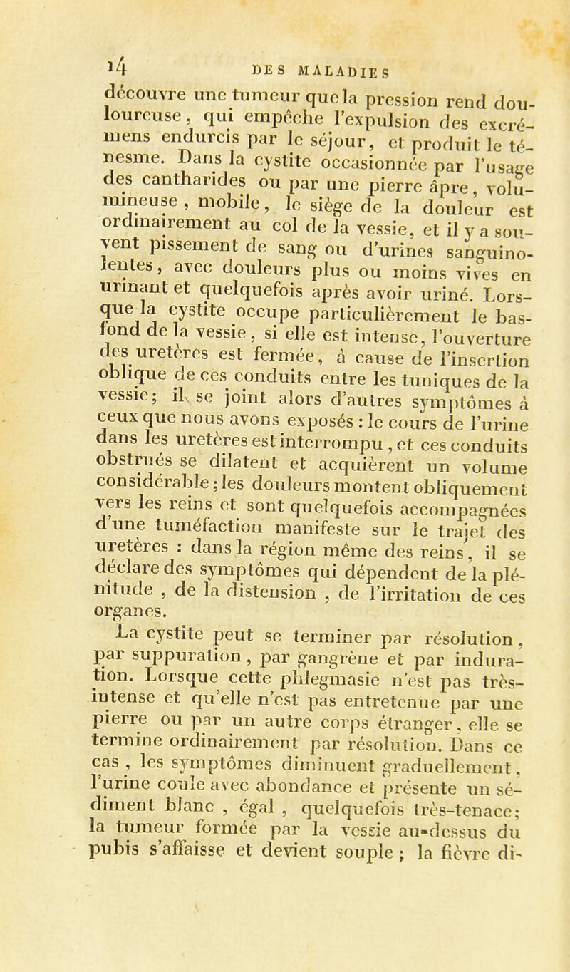 découvre une tumeur que la pression rend dou- loureuse , qui empêche l'expulsion des excré- mens endurcis par le séjour, et produit le té- nesme. Dans la cystite occasionnée par l'usage des cantharides ou par une pierre âpre, volu- mineuse , mobile, le siège de la douleur est ordmairement au col de la vessie, et il y a sou- vent pissement de sang ou d'urines sanguino- ientes, avec douleurs plus ou moins vives en urmant et quelquefois après avoir uriné. Lors- que la cystite occupe particulièrement le bas- fond de la vessie, si elle est intense, l'ouverture des uretères est fermée, à cause de l'insertion oblique de ces conduits entre les tuniques de la vessie; lise joint alors d'autres symptômes à ceux que nous avons exposés : le cours de l'urine dans les uretères est interrompu , et ces conduits obstrués se dilatent et acquièrent un volume considérable ; les douleurs montent obliquement vers les reins et sont quelquefois accompagnées dune tuméfaction manifeste sur le trajet des uretères : dans la région même des reins, il se déclare des symptômes qui dépendent de la plé- nitude , de la distension , de l'irritation de ces organes. La cystite peut se terminer par résolution, par suppuration, par gangrène et par indura- tion. Lorsque cette phlegmasie n'est pas très- intense et qu'elle n'est pas entretenue par une pierre ou par un autre corps étranger, elle se termine ordinairement par résolution. Dans ce cas , les symptômes diminuent graduellement, l'urine coule avec abondance et présente un sé- diment blanc , égal , quelquefois très-tenace; la tumeur formée par la vcsde au-dessus du pubis s'affaisse et devient souple ; la fièvre di- 1