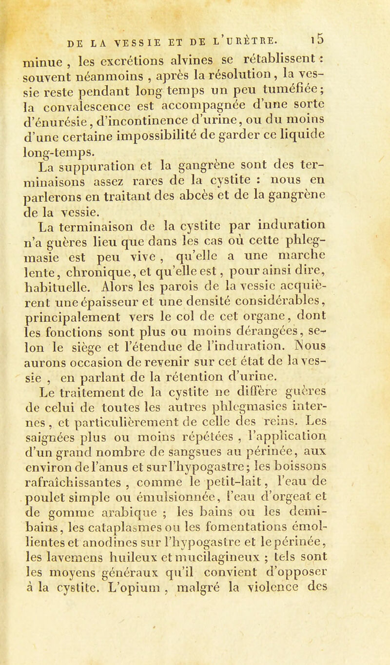 minue , les excrétions alvines se rétablissent : souvent néanmoins , après la résolution , la ves- sie reste pendant long temps un peu tuméfiée; la convalescence est accompagnée d'une sorte d'énurésie, d'incontinence d'urine, ou du moins d'une certaine impossibilité de garder ce liquide long-temps. La suppuration et la gangrène sont des ter- minaisons assez rares de la cystite : nous en parlerons en traitant des abcès et de la gangrène de la vessie. La terminaison de la cystite par induration n a guères lieu que dans les cas où cette phleg- masie est peu vive , qu'elle a une marche lente, chronique, et qu'elle est, pour ainsi dire, habituelle. Alors les parois de la vessie acquiè- rent une épaisseur et une densité considérables, principalement vers le col de cet organe, dont les fonctions sont plus ou moins dérangées, se- lon le siège et l'étendue de l'induration. Nous aurons occasion de revenir sur cet état de la ves- sie , en parlant de la rétention d'urine. Le traitement de la cystite ne diffère guères de celui de toutes les autres phlegmasics inter- nes, et particulièrement de celle des reins. Les saignées plus ou moins répétées , l'application d'un grand nombre de sangsues au périnée, aux environ de l'anus et surriiypogastre; les boissons rafraîchissantes , comme le petit-lait, l'eau de poulet simple ou émulsionuée, l'eau d'orgeat et de gomme arabique ; les bains ou les demi- bains, les cataplasmes ou les fomentations émol- lienteset anodines sur l'hypogastre et lepérinée, les lavemens huileux et mucilagineux ; tels sont les moyens généraux qu'il convient d'opposer à la cystite. L'opium , malgré la violence des