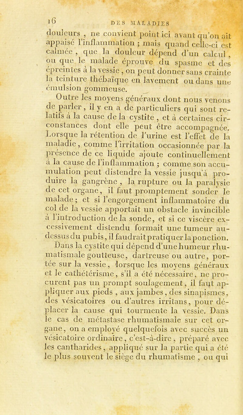 douleurs , ne convient point ici avant qu'on ait appaisc l'inflammation ; mais quand celle-ci est calmée, que la douleur dépend d'un calcul, ou que le malade éprouve du spasme et des épreintes à la vessie, on peut donner sans crainte la teinture thébaïque en lavement ou dans une émulsion gommeuse. _ Outre les moyens généraux dont nous venons de parler, il y en a de particuliers qui sont re- latifs à la cause de la cystite , et à certaines cir- constances dont elle peut être accompagnée. Lorsque la rétention de l'urine est l'effet de la maladie, comme l'irritation occasionnée par la présence de ce liquide ajoute continuellement à la cause de l'inflammation ; comme son accu- mulation peut distendre la vessie jusqu'à pro- duire la gangrène , la rupture ou la paralysie de cet organe, il f^uit promptement sonder le malade ; et si l'engorgement inflammatoire du col de la vessie apportait un obstacle invincible à l'introduction delà sonde, et si ce viscère ex- cessivement distendu formait une tumeur au- dessus du pubis, il faudraitpratiquer la ponction. Dans la cystite qui dépend d'une humeur rhu- matismale goutteuse, dartreuse ou autre, por- tée sur la vessie, 'lorsque les moyens généraux et le cathétérisme, s'il a été nécessaire, ne pro- curent pas un prompt soulagement, il faut ap- pliquer aux pieds , aux jambes, des sinapismes, des vésicatoires ou d'autres irritaus, pour dé- placer la cause qui tourmente la vessie. Dans le cas de métastase rhumatismale sur cet or- gane, on a employé quelquefois avec succès un vésicatoire ordinaire, c'est-à-dire , préparé avec les cantliarides, appliqué sur la partie qui a été le plus souvent le siège du rhumalisme , ou qui