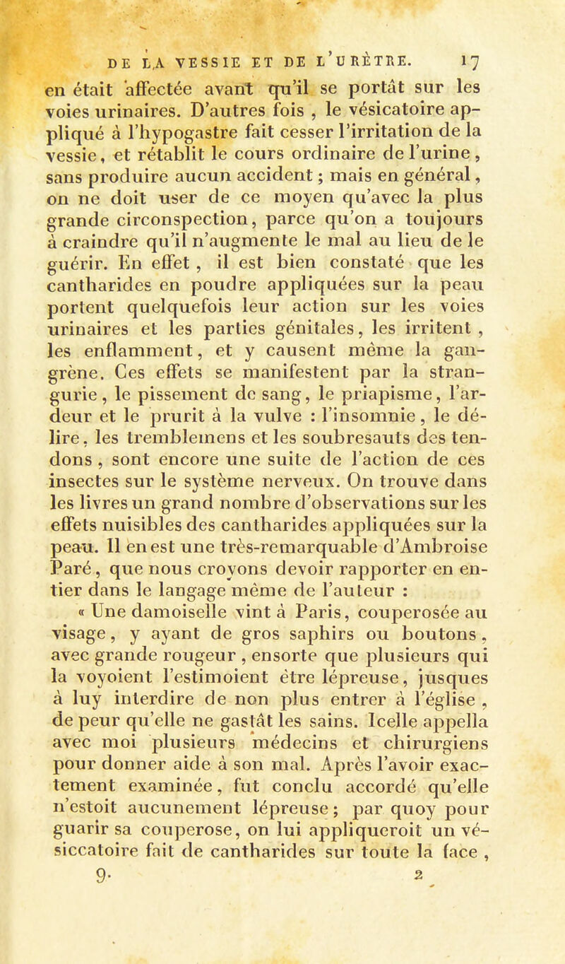 en était affectée avant qu'il se portât sur les voies urinaires. D'autres fois , le vésicatoire ap- pliqué à l'hypogastre fait cesser l'irritation de la vessie, et rétablit le cours ordinaire de l'urine , sans produire aucun accident ; mais en général, on ne doit user de ce moyen qu'avec la plus grande circonspection, parce qu'on a toujours à craindre qu'il n'augmente le mal au lieu de le guérir. En effet , il est bien constaté que les cantliarides en poudre appliquées sur la peau portent quelquefois leur action sur les voies urinaires et les parties génitales, les irritent , les enflamment, et y causent même la gan- grène. Ces effets se manifestent par la stran- gurie , le pissement de sang, le priapisme, l'ar- deur et le prurit à la vulve : l'insomnie, le dé- lire, les tremblemens et les soubresauts des ten- dons , sont encore une suite de l'action de ces insectes sur le système nerveux. On trouve dans les livres un grand nombre d'observations sur les effets nuisibles des cantharides appliquées sur la peau. Il en est une très-remarquable d'Ambroise Paré, que nous croyons devoir rapporter en en- tier dans le langage même de l'auteur : « Une damoiselle vint à Paris, couperosée au visage, y ayant de gros saphirs ou boutons, avec grande rougeur , ensorte que plusieurs qui la voyoient l'estimoient être lépreuse, jusques à luy interdire de non plus entrer à l'église , de peur qu'elle ne gastât les sains. Icelle appella avec moi plusieurs médecins et chirurgiens pour donner aide à son mal. Après l'avoir exac- tement examinée, fut conclu accordé qu'elle n'estoit aucunement lépreuse; par quoy pour guarir sa couperose, on lui appliqueroit un vé- siccatoire fait de cantharides sur toute la lace , 9. 2