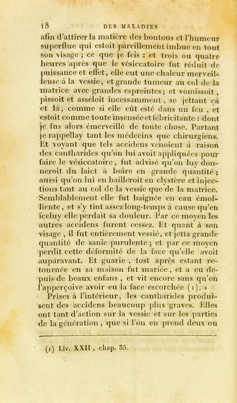 afin d'attirer la matière des boutons et l'humeur superflue qui estoit pareillement imbue en tout son \isage ; ce que je feis : et trois ou quatre heures après que le vésiccatoire fut réduit de puissance et effet , elle eut une chaleur merveil- leuse à la vessie, et grande tumeur au col de la matrice avec grandes espreintes; et vomissoit, pissoit et asseloit incessamment, se jettant cà et là, comme si elle eût esté dans un feu , et estoit comme toute insensée et fébricitante : dont je fus alors émerveillé de toute chose. Partant je rappellay tant les médecins que chirurgiens. Et voyant que tels accidens venoient à raison des canth arides qu'on lui a voit appliquées pour faire le vésiccatoire, fut advisé qu'on luy don- neroit du laict à boire en grande quantité ; aussi qu'on lui en bailleroit en clystère et injec- tions tant au col de la vessie que de la matrice. Semblablement elle fut baignée en eau émol- liente, et s'y tint assez long-temps à cause qu'en iceluy elle perdait sa douleur. Par ce moyen les autres accidens furent cessez. Et quant à son visage , il fut entièrement vessié, et jetla grande quantité de isanie purulente ; et par ce moyen perdit cette déformité de la face qu'elle avoit auparavant. Et guarie , tost après estant re- tournée en sa maison fut mariée, et a eu de- puis de beaux enfans , et vit encore sans qu'on l'apperçoive avoir eu la face escorchée (i). » Prises à l'intérieur, les cantharides produi- sent des accidens beaucoup plus graves. Elles ont tant d'action sur la vessie et sur les parties de la génération , que si l'on en prend deux ou (i) Liv. XXII, chap. 55.