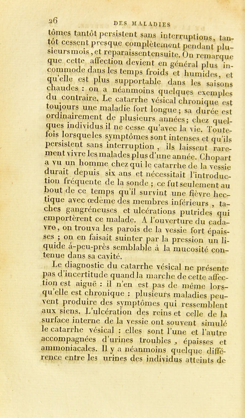 lomes tanlot persistent sans interruptions, tan- tôt cessent presque complètement pendant plu- sieurs mois, et reparaissentcnsuite. On remarque que cette affection devient en général plus in- commode dans les temps froids et humides, et quelle est plus supportable dans les saisons chaudes : on a néanmoins quelques exemples du contraire, Le catarrhe vésical chronique est toujours une maladie fort longue ; sa durée est ordmairement de plusieurs années; chez quel- ques individus il ne cesse qu'avec la vie. Toute- tois lorsqueles symptômes sont intenses et qu'ils persistent sans interruption , ils laissent rare- ment vivre les malades plus d'une année. Chopart ^ YU un homme chez qui le catarrhe de la vessie durait depuis six ans et nécessitait l'introduc- tion fréquente de la sonde ; ce fut seulement au hout de ce temps qu'il survint une fièvre hec- tique avec œdème des membres inférieurs ta- ches gangréneuses et ulcérations putrides' qui emportèrent ce malade. A l'ouverture du cada- vre, on trouva les parois de la vessie fort épais- ses ; on en faisait suinter par la pression un li- quide à-peu-près semblable à la mucosité con- tenue dans sa cavité. Le diagnostic du catarrhe vésical ne présente pas d'incertitude quand la marche de cette affec- tion est aiguë : il n'en est pas de même lors- qu'elle est chronique : plusieurs maladies peu- vent produire des symptômes qui ressemblent aux siens. L'ulcération des reins et celle de la surface interne de la vessie ont souvent simulé le catarrhe vésical : elles sont l'une et l'autre accompagnées d'urines troubles , épaisses et ammoniacales. Il y a néanmoins quelque diffé- rence entre les urines des individus atteints de