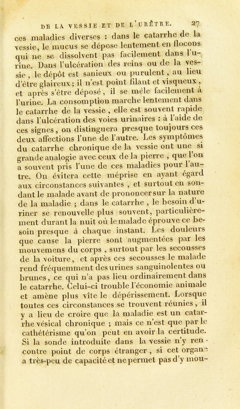 ces maladies diverses : dans le catarrhe de la vessie, le mucus se dépose lentement en flocons qui ne se dissolvent pas facilement dans l u- rine. Dans l'ulcération des reins ou de la ves- sie , le dépôt est sanieux ou purulent, au lieu d'être glaireux ; il n'est point filant et visqueux, et après s'être déposé, il se mêle facilement à l'urine. La consomption marche lentement dans le catarrhe de la vessie , elle est souvent rapide dans l'ulcération des voies urinaires : à l'aide de ces signes , on distinguera presque toujours ces deux affections l'une de l'autre. Les symptômes du catarrhe chronique de la vessie ont une si grande analogie avec ceux de la pierre , que l'on a souvent pris l'une de ces maladies pour l'au- tre. On évitera cette méprise en ayant égard aux circonstances suivantes , et surtout en son- dant le malade avant de prononcer sur la nature de la maladie ; dans le catarrhe , le besoin d'u- riner se renouvelle plus souvent, particulière- ment durant la nuit où le malade éprouve ce be- soin presque â chaque instant. Les douleurs que cause la pierre sont augmentées par les mouvemens du corps , surtout par les secousses de la voiture, et après ces secousses le malade rend fréquemment des urines sanguinolentes ou brunes, ce qui n'a pas lieu ordinairement dans le catarrhe. Celui-ci trouble l'économie animale et amène plus vite le dépérissement. Lorsque toutes ces circonstances se trouvent réunies, il y a lieu de croire que la maladie est un catar- rhe vésical chronique ; mais ce n'est que par le cathétérisme qu'on peut en avoir la certitude. Si la sonde introduite dans la vessie n'y ren - contre point de corps étranger , si cet organ-, a très-peu de capacité et ne permet pas d'y mou-