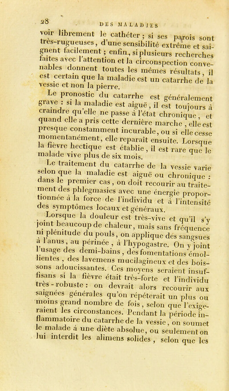 voir librement le cathéter ; si ses p^ois sont très-rugueuses, d une sensibilité extrême et sai- gnent facilement ; enfin , si plusieurs recherches faites avec 1 attention et la circonspection conve- nables donnent toutes les mêmes résultats il est certam que la maladie est un catarrhe de' la vessie et non la pierre. .rtl P^^^°'*^^ ^^t^rrhe est généralement frll^J ^^»7aladle est aiguë, il est toujours à craindre qu elle ne passe à l'état chronique et quand elle a pris cette dernière marche , elle est presque constamment incurable, ou si elle cesse momentanément, elle reparaît ensuite. Lorsque ^ fièvre hectique est établie , il est rare que le malade vive plus de six mois. Le traitement du catarrhe de la vessie varie selon que la maladie est aiguë ou chronique : dans le premier cas , on doit recourir au traite- ment des phlegmasies avec une énergie propor- tionnée a la force de l'individu et à l'intensité des symptômes locaux et généraux. Lorsque la douleur est'très-vive et qu'il s'v 1,: _i ' 'i I chaleui, mais sans fréquence m plénitude du pouls, on applique des sangsues a l anus au pennée , à l'hypogastre. On y joint usage des demi-bains , des fomentations émol- lientes des lavemens mucilagineux et des bois- sons adoucissantes. Ces moyens seraient insuf- hsans SI la fièvre était très-forte et l'individu très - robuste : on devrait alors recourir aux saignées générales qu'on répéterait un plus ou moins grand nombre de fois , selon que l'exige- raient les circonstances. Pendant la période in- flammatoire du catarrhe de la vessie, on soumet le malade a une diète absolue, ou seulement on lui mlerdit les alimens solides , selon que les