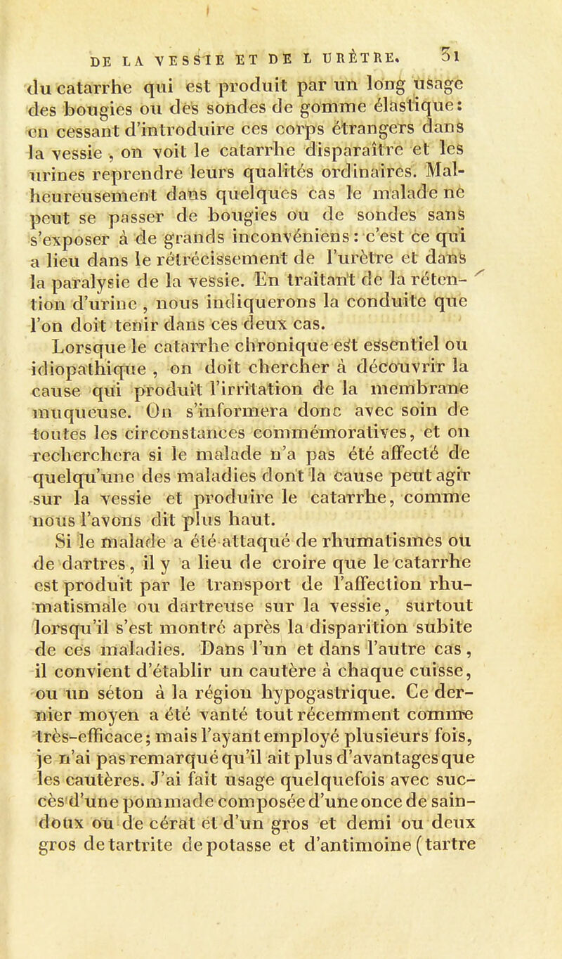 DE LA VEsélE ET DE L URÈTRE. 3l du catarrhe qui est produit par un long usage des bougies ou des sondes de gomme élastique: en cessant d'introduire ces corps étrangers dans la vessie , on voit le catarrhe disparaître et les urines reprendre leurs qualités ordinaires. Mal- heureusement dans quelques cas le malade nè peut se passer de bougies ou de sondes sanS s'exposer à de grands inconvéniens : c'est ce qui a lieu dans le rétrécissement de l'urèti^e et dans la paralysie de la vessie. En traitant de la rétcn- ' tion d'urine , nous indiquerons la conduite que l'on doit tenir dans ces deux cas. Lorsque le catarrhe chronique e^t essentiel ou idiopathique , on doit chercher à découvrir la cause qiti produit l'irritation de la membrane muqueuse. On s'informera donc avec soin de toutes les circonstances commémoratives, et on recherchera si le malade n'a pas été affecté de quelqu'une des maladies dont la Cause peut agit sur la vessie et produire le catarrhe, comme nous l'avons dit plus haut. Si le malade a été attaqué de rhumatismes oti de dartres, il y a lieu de croire que le catarrhe est produit par le transport de l'affection rhu- matismale ou dartreuse sur la vessie, surtout lorsqu'il is'est montré après la disparition subite de ces maladies. Dans l'un et dans l'autre cas, il convient d'établir un cautère à chaque cuisse, ou lin séton à la région hypogastrique. Ce der- nier moyen a été vanté tout récemment comine très-efficace; mais l'ayant employé plusieurs fois, je n'ai pas remarqué qu'il ait plus d'avantages que les cautères. J'ai fait usage quelquefois avec suc- g cès'd'une pommade composée d'une once de sain- doux ou de cérat et d'un gros et demi ou deux gros detartrite dépotasse et d'antimoine (tartre