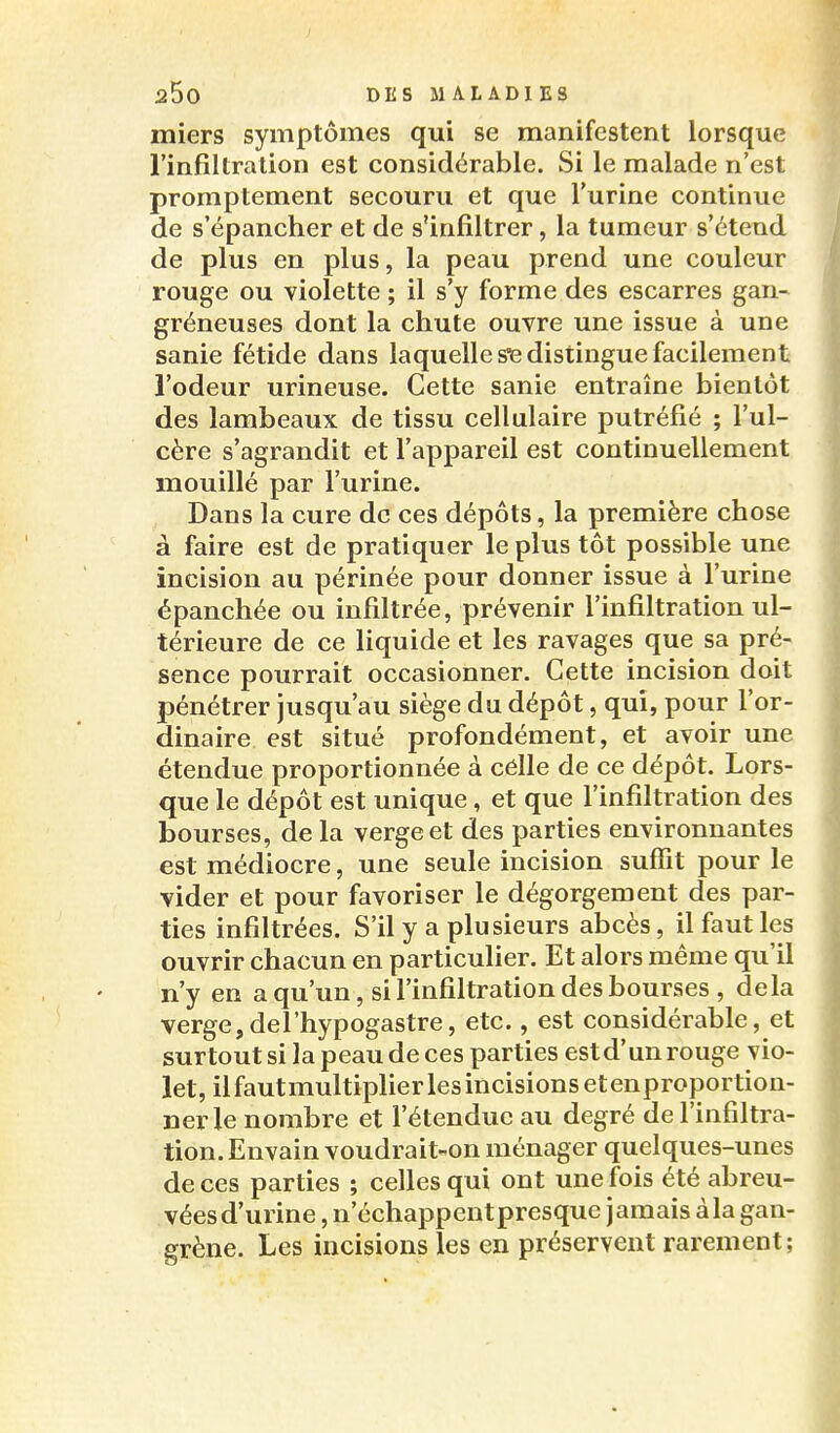 miers symptômes qui se manifestent lorsque l'infiltration est considérable. Si le malade n'est promptement secouru et que l'urine continue de s'épancher et de s'infiltrer, la tumeur s'étend de plus en plus, la peau prend une couleur rouge ou violette ; il s'y forme des escarres gan- gréneuses dont la chute ouvre une issue à une sanie fétide dans laquelle se distingue facilement l'odeur urineuse. Cette sanie entraîne bientôt des lambeaux de tissu cellulaire putréfié ; l'ul- cère s'agrandit et l'appareil est continuellement mouillé par l'urine. Dans la cure de ces dépôts, la première chose à faire est de pratiquer le plus tôt possible une incision au périnée pour donner issue à l'urine épanchée ou infiltrée, prévenir l'infiltration ul- térieure de ce liquide et les ravages que sa pré- sence pourrait occasionner. Cette incision doit pénétrer Jusqu'au siège du dépôt, qui, pour l'or- dinaire est situé profondément, et avoir une étendue proportionnée à célle de ce dépôt. Lors- que le dépôt est unique, et que l'infiltration des bourses, de la verge et des parties environnantes est médiocre, une seule incision suffit pour le vider et pour favoriser le dégorgement des par- ties infiltrées. S'il y a plusieurs abcès, il faut les ouvrir chacun en particulier. Et alors même qu'il n'y en a qu'un, si l'infiltration des bourses , delà verge,del'hypogastre, etc., est considérable, et surtout si la peau de ces parties est d'un rouge vio- let, il fautmultiplier les incisions etenproportion- nerle nombre et l'étendue au degré de l'infiltra- tion. Envain voudrait-on ménager quelques-unes de ces parties ; celles qui ont une fois été abreu- véesd'urine, n'échappentpresque jamais àla gan- grène. Les incisions les en préservent rarement;