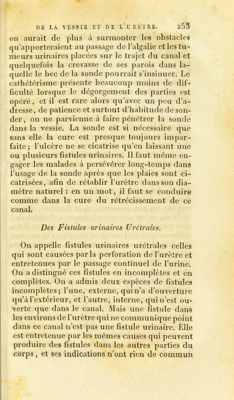 on aurait de plus à surmonter les obstacles qu'apporteraient au passage de l'algalie et les tu-> meurs urinaires placées sur le trajet du canal et quelquefois la crevasse de ses parois dans la- quelle le bec de la sonde pourrait s'insinuer. Le cathétérisme présente beaucoup moins de dif- ficulté lorsque le dégorgement des parties est opéré, et il est rare alors qu'avec un peu d'a- dresse, de patience et surtout d'habitude de son- der , on ne parvienne à faire pénétrer la sonde dans la vessie. La sonde est si nécessaire que sans elle la cure est presque toujours impar- faite ; l'ulcère ne se cicatrise qu'en laissant une ou plusieurs fistules urinaires. Il faut même en- gager les malades à persévérer long-temps dans l'usage de la sonde après que les plaies sont ci- catrisées , afin de rétablir l'urètre dans son dia- mètre naturel : en un mot, il faut se conduire comme dans la cure du rétrécissement de ce canaL Des Pistules urinaires Urétrales. On appelle fistules urjnaires urétrales celles qui sont causées parla perforation de l'urètre et entretenues par le passage continuel de l'urine. On a distingué ces fistules en incomplètes et en complètes. On a admis deux espèces de fistules incomplètes; l'une, externe, qui n'a d'ouverture qu'à l'extérieur, et l'autre, interne, qui n'est ou- verte que dans le canal. Mais une fistule dans les environs de l'urètre qui ne communique point dans ce canal n'est pas une fistule urinaire. Elle est entretenue par les mêmes causes qui peuvent produire des fistules dans les autres parties du corps, et ses indications n'ont rien de commun