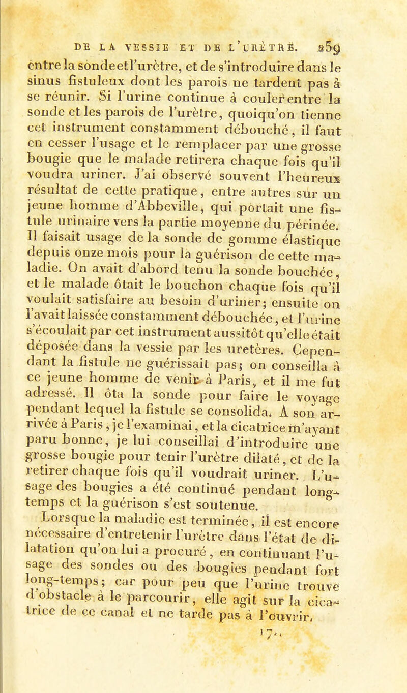 entre la sondeetl'urètre, et de s'introduire dans le sinus fisluleux dont les parois ne tardent pas à se réunir. Si l'urine continue à couler'entre la sonde et les parois de l'urètre, quoiqu'on tienne cet instrument constamment débouché, il faut en cesser l'usage et le remplacer par une grosse bougie que le malade retirera chaque fois qu'il voudra uriner. J'ai observé souvent l'heureux résultat de cette pratique, entre autres sur un jeune homme d'Abbeville^ qui portait une fis- tule urinaire vers la partie moyenne du périnée. 11 faisait usage de la sonde de gomme élastique depuis onze mois pour la guérison de cette ma- ladie. On avait d'abord tenu la sonde bouchée^ et le malade ôtait le bouchon chaque fois qu'il voulait satisfaire au besoin d'uriner; ensuite on l'avait laissée constamment débouchée, et l'urine s'écoulait par cet instrument aussitôt qu'elle était déposée dans la vessie par les uretères. Cepen- dant la fistule ne guérissait pas; on conseilla à ce jeune homme de venic à Paris, et il me fut adressé. Il ôta la sonde pour faire le voyage pendant lequel la fistule se consohda. A son ar- rivée à Paris, je l'examinai, et la cicatrice rti'ayant paru bonne, je lui conseillai dMntroduire une grosse bougie pour tenir l'urètre dilaté, et de la retirer chaque fois qu'il voudrait uriner. L'u- sage des bougies a été continué pendant long- temps et la guérison s'est soutenue. Lorsque la maladie est terminée, il est encore nécessaire d'entretenir l'urètre dans l'état de di- latation qu'on lui a procuré , en continuant l'u- sage des sondes ou des bougies pendant fort long-temps; car pour peu que l'urine trouve d obstacle à le parcourir, elle agit sur la cica- trice de ce canal et ne tarde pas à l'ouvrir. 1