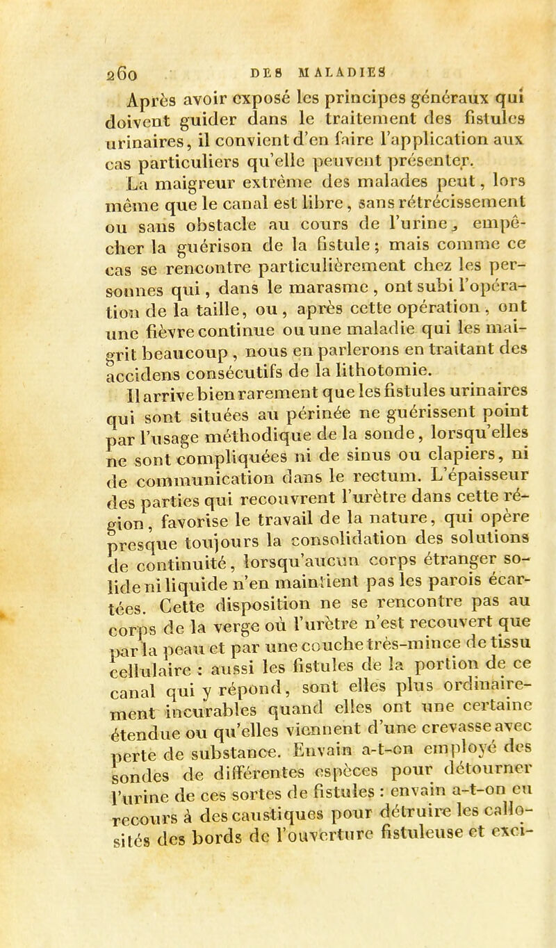 Après avoir exposé les principes généraux qui doivent guider dans le traitement des fistules urinaires, il convient d'en faire l'application aux cas particuliers qu elle peuvent présenter. La maigreur extrême des malades peut, lors même que le canal est libre, sans rétrécissement ou sans obstacle au cours de l'urine ^ empê- cher la guérison de la fistule ; mais comme ce cas se rencontre particulièrement chez les per- sonnes qui, dans le marasme , ont subi l'opéra- tion de la taille, ou , après cette opération , ont une fièvre continue ou une maladie qui les mai- grit beaucoup , nous en parlerons en traitant des accidens consécutifs de la lithotomie. Il arrive bien rarement que les fistules urinaires qui sont situées au périnée ne guérissent point par l'usage méthodique de la sonde, lorsqu'elles ne sont compliquées ni de sinus ou clapiers, ni de communication dans le rectum. L'épaisseur des parties qui recouvrent l'urètre dans cette ré- gion , favorise le travail de la nature, qui opère presque toujours la consolidation des solutions de continuité, lorsqu'aucun corps étranger so- lide ni liquide n'en mainlient pas les parois écar- tées. Cette disposition ne se rencontre pas au corps de la verge où l'urètre n'est recouvert que parla peau et par une couche très-mince de tissu cellulaire : aussi les fistules de la portion de ce canal qui y répond, sont elles plus ordinaire- ment incurables quand elles ont une certaine étendue ou qu'elles viennent d'une crevasse avec perte de substance. Envain a-t-on employé des sondes de différentes espèces pour détourner l'urine de ces sortes de fistules : envain a-t-on eu recours à des caustiques pour délTuire les callo- sités des bords de l'ouverture fistuleuse et exci-