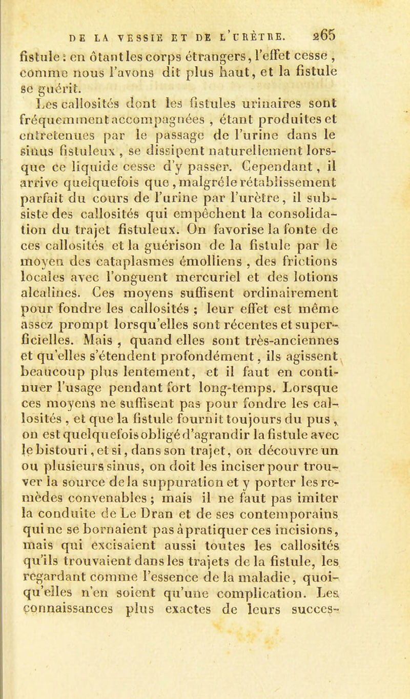 fistule : en ôtant les corps étrangers, l'elFet cesse , comme nous l'avons dit plus haut, et la fistule se guérit. Les callosités dont les fistules urinaires sont fréquemment accompagnées , étant produites et entretenues par le passage de l'urine dans le êinus fistuleux , se dissipent naturellement lors- que ce liquide cesse d'y passer. Cependant, il arrive quelquefois que ,malgréle rétablissement parfait du cours de l'urine par l'urètre, il sub- siste des callosités qui empêchent la consolida- lion du trajet fistuleux. On favorise la fonte de ces callosités et la guérison de la fistule par le moyen des cataplasmes émolliens , des frictions locales avec l'onguent mercuriel et des lotions alcalines. Ces moyens suffisent ordinairement pour fondre les callosités ; leur effet est même assez prompt lorsqu'elles sont récentes et super- ficielles. Mais , quand elles sont très-anciennes et qu'elles s'étendent profondément, ils agissent beaucoup plus lentement, et il faut en conti- nuer l'usage pendant fort long-temps. Lorsque ces moyens ne suffisent pas pour fondre les cal- losités , et que la fistule fournit toujours du pus on est quelquefois obligé d'agrandir la fistule avec le bistouri, et si, dans son trajet, on découvre un ou plusieurs sinus, on doit les inciser pour trou- ver la source delà suppuration et y porter les re- mèdes convenables ; mais il ne faut pas imiter la conduite de Le Dran et de ses contemporains qui ne se bornaient pas à pratiquer ces incisions, mais qui excisaient aussi toutes les callosités qu'ils trouvaient dans les trajets delà fistule, les regardant comme l'essence de la maladie, quoi- qu'elles n'en soient qu'une complication. Le& connaissances plus exactes de leurs succès-