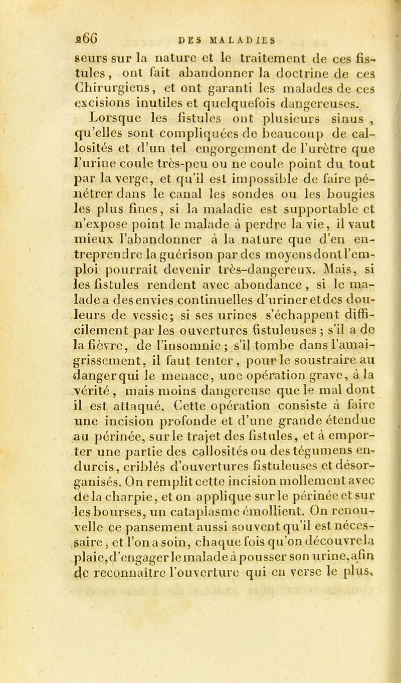 seiirs sur la nature et le traitement de ces fis- tules , ont fait abandonner la doctrine de ces Chirurgiens, et ont garanti les malades de ces excisions inutiles et quelquefois dangereuses. Lorsque les fistules ont plusieurs sinus , qu'elles sont compliquées de beaucoup de cal- losités et d'un tel engorgement de l'urètre que l'urine coule très-peu ou ne coule point du tout par la verge, et qu'il est impossible de faire pé- nétrer dans le canal les sondes ou les bougies les plus fines, si la maladie est supportable et n'expose point le malade à perdre la vie, il vaut mieux l'abandonner à la nature que d'en en- treprendre laguérison par des moyens dont l'em- ploi pourrait devenir très-dangereux. Mais, si les fistules rendent avec abondance , si le ma- lade a des envies continuelles d'uriner etdes dou- leurs de vessie; si ses urines s'échappent diffi- cilement par les ouvertures fistuleuses ; s'il a de la fièvre, de l'insomnie ; s'il tombe dans l'amai- grissement, il faut tenter, pour le soustraire au danger qui le menace, une opération grave, à la vérité, mais moins dangereuse que le mal dont il est attaqué. Cette opération consiste à faire une incision profonde et d'une grande étendue au périnée, sur le trajet des fistules, et à empor- ter une partie des callosités ou destégumens en- durcis, criblés d'ouvertures fistuleuses et désor- ganisés. On remplit cette incision mollement avec de la charpie, et on applique sur le périnée et sur -les bourses, un cataplasme émoHient. On renou- velle ce pansement aussi souvent qu'il est néces- saire, et l'on a soin, chaque fois qu'on découvrela plaie,d'engagerlemaîade à pousser son urine,afin de Tçconnaitrc l'ouverture qui en verse le pliis.