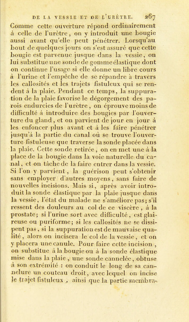 Comme cette ouverture répond ordinairement à celle de l'urètre, on y introduit une bougie aussi avant qu'elle peut pénétrer. Lorsqu'au bout de quelques jours on s'est assuré que cette bougie est parvenue jusque dans la vessie, on lui substitue une sonde de gomme élastique dont on continue l'usage si elle donne un libre cours à l'urine et l'empêche de se répandre à travers les callosités et les trajets fîstuleux qui se ren- dent à la plaie. Pendant ce temps, la suppura- tion de la plaie favorise le dégorgement des pa- rois endurcies de l'urètre , on éprouve moins de difficulté à introduire des bougies par l'ouver- ture du gland, et on parvient de jour en jour à les enfoncer plus avant et à les faire pénétrer jusqu'à la partie du canal où se trouve l'ouver- ture fistuleuse que traverse la sonde placée dans la plaie. Cette sonde retirée , on en met une à la place de la bougie dans la voie naturelle du ca nal, et on tâche de la faire entrer dans la vessie. Si l'on y parvient, la guérison peut s'obtenir sans employer d'autres moyens, sans faire de nouvelles incisions. Mais si, après avoir intro- duit la sonde élastique par la plaie jusque dans la vessie, l'état du malade ne s'améliore pas; s'il ressent des douleurs au col de ce viscère , à la prostate; si l'urine sort avec difficulté, est glai- reuse ou puriforme; si les callosités ne se dissi- pent pas , si la suppuration est de mauvaise qua-r- iité , alors on incisera le col de la vessie , et on y placera une canule. Pour faire cette incision , on substitue à la bougie ou à la sonde élastique mise dans la plaie , une sonde cannelée, obtuse à son extrémité : on conduit le long de sa can- nelure un couteau droit, avec lequel on incise le trajet fisliileux ^ ainsi que la partie mcmhrîK